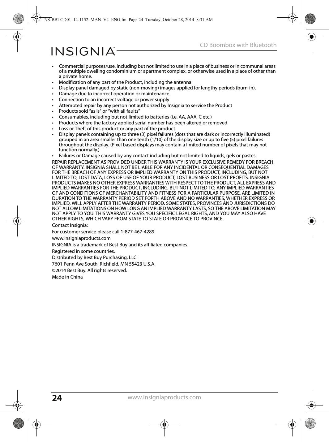 24CD Boombox with Bluetoothwww.insigniaproducts.com• Commercial purposes/use, including but not limited to use in a place of business or in communal areas of a multiple dwelling condominium or apartment complex, or otherwise used in a place of other than a private home.• Modification of any part of the Product, including the antenna• Display panel damaged by static (non-moving) images applied for lengthy periods (burn-in).• Damage due to incorrect operation or maintenance• Connection to an incorrect voltage or power supply• Attempted repair by any person not authorized by Insignia to service the Product• Products sold “as is” or “with all faults”• Consumables, including but not limited to batteries (i.e. AA, AAA, C etc.)• Products where the factory applied serial number has been altered or removed• Loss or Theft of this product or any part of the product• Display panels containing up to three (3) pixel failures (dots that are dark or incorrectly illuminated) grouped in an area smaller than one tenth (1/10) of the display size or up to five (5) pixel failures throughout the display. (Pixel based displays may contain a limited number of pixels that may not function normally.)• Failures or Damage caused by any contact including but not limited to liquids, gels or pastes.REPAIR REPLACEMENT AS PROVIDED UNDER THIS WARRANTY IS YOUR EXCLUSIVE REMEDY FOR BREACH OF WARRANTY. INSIGNIA SHALL NOT BE LIABLE FOR ANY INCIDENTAL OR CONSEQUENTIAL DAMAGES FOR THE BREACH OF ANY EXPRESS OR IMPLIED WARRANTY ON THIS PRODUCT, INCLUDING, BUT NOT LIMITED TO, LOST DATA, LOSS OF USE OF YOUR PRODUCT, LOST BUSINESS OR LOST PROFITS. INSIGNIA PRODUCTS MAKES NO OTHER EXPRESS WARRANTIES WITH RESPECT TO THE PRODUCT, ALL EXPRESS AND IMPLIED WARRANTIES FOR THE PRODUCT, INCLUDING, BUT NOT LIMITED TO, ANY IMPLIED WARRANTIES OF AND CONDITIONS OF MERCHANTABILITY AND FITNESS FOR A PARTICULAR PURPOSE, ARE LIMITED IN DURATION TO THE WARRANTY PERIOD SET FORTH ABOVE AND NO WARRANTIES, WHETHER EXPRESS OR IMPLIED, WILL APPLY AFTER THE WARRANTY PERIOD. SOME STATES, PROVINCES AND JURISDICTIONS DO NOT ALLOW LIMITATIONS ON HOW LONG AN IMPLIED WARRANTY LASTS, SO THE ABOVE LIMITATION MAY NOT APPLY TO YOU. THIS WARRANTY GIVES YOU SPECIFIC LEGAL RIGHTS, AND YOU MAY ALSO HAVE OTHER RIGHTS, WHICH VARY FROM STATE TO STATE OR PROVINCE TO PROVINCE.Contact Insignia:For customer service please call 1-877-467-4289www.insigniaproducts.comINSIGNIA is a trademark of Best Buy and its affiliated companies.Registered in some countries.Distributed by Best Buy Purchasing, LLC7601 Penn Ave South, Richfield, MN 55423 U.S.A.©2014 Best Buy. All rights reserved.Made in ChinaNS-BBTCD01_14-1152_MAN_V4_ENG.fm  Page 24  Tuesday, October 28, 2014  8:31 AM