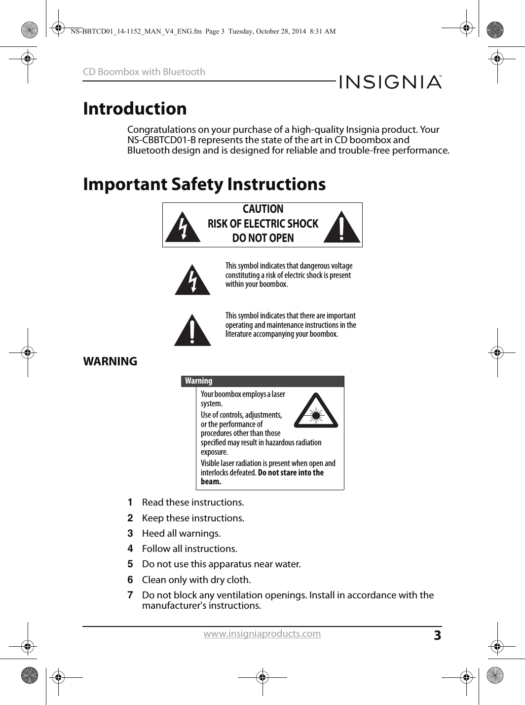 3CD Boombox with Bluetoothwww.insigniaproducts.comIntroductionCongratulations on your purchase of a high-quality Insignia product. Your NS-CBBTCD01-B represents the state of the art in CD boombox and Bluetooth design and is designed for reliable and trouble-free performance.Important Safety InstructionsWARNING1Read these instructions.2Keep these instructions.3Heed all warnings.4Follow all instructions.5Do not use this apparatus near water.6Clean only with dry cloth.7Do not block any ventilation openings. Install in accordance with the manufacturer&apos;s instructions.CAUTIONRISK OF ELECTRIC SHOCKDO NOT OPENThis symbol indicates that dangerous voltage constituting a risk of electric shock is present within your boombox.This symbol indicates that there are important operating and maintenance instructions in the literature accompanying your boombox.WarningYour boombox employs a laser system.Use of controls, adjustments, or the performance of procedures other than those specified may result in hazardous radiation exposure.Visible laser radiation is present when open and interlocks defeated. Do not stare into the beam.NS-BBTCD01_14-1152_MAN_V4_ENG.fm  Page 3  Tuesday, October 28, 2014  8:31 AM