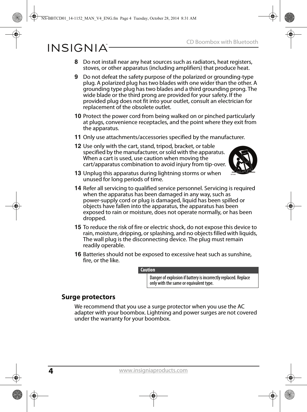 4CD Boombox with Bluetoothwww.insigniaproducts.com8Do not install near any heat sources such as radiators, heat registers, stoves, or other apparatus (including amplifiers) that produce heat.9Do not defeat the safety purpose of the polarized or grounding-type plug. A polarized plug has two blades with one wider than the other. A grounding type plug has two blades and a third grounding prong. The wide blade or the third prong are provided for your safety. If the provided plug does not fit into your outlet, consult an electrician for replacement of the obsolete outlet.10 Protect the power cord from being walked on or pinched particularly at plugs, convenience receptacles, and the point where they exit from the apparatus.11 Only use attachments/accessories specified by the manufacturer.12 Use only with the cart, stand, tripod, bracket, or table specified by the manufacturer, or sold with the apparatus. When a cart is used, use caution when moving the cart/apparatus combination to avoid injury from tip-over.13 Unplug this apparatus during lightning storms or when unused for long periods of time.14 Refer all servicing to qualified service personnel. Servicing is required when the apparatus has been damaged in any way, such as power-supply cord or plug is damaged, liquid has been spilled or objects have fallen into the apparatus, the apparatus has been exposed to rain or moisture, does not operate normally, or has been dropped.15 To reduce the risk of fire or electric shock, do not expose this device to rain, moisture, dripping, or splashing, and no objects filled with liquids, The wall plug is the disconnecting device. The plug must remain readily operable.16 Batteries should not be exposed to excessive heat such as sunshine, fire, or the like.Surge protectorsWe recommend that you use a surge protector when you use the AC adapter with your boombox. Lightning and power surges are not covered under the warranty for your boombox.CautionDanger of explosion if battery is incorrectly replaced. Replace only with the same or equivalent type.NS-BBTCD01_14-1152_MAN_V4_ENG.fm  Page 4  Tuesday, October 28, 2014  8:31 AM
