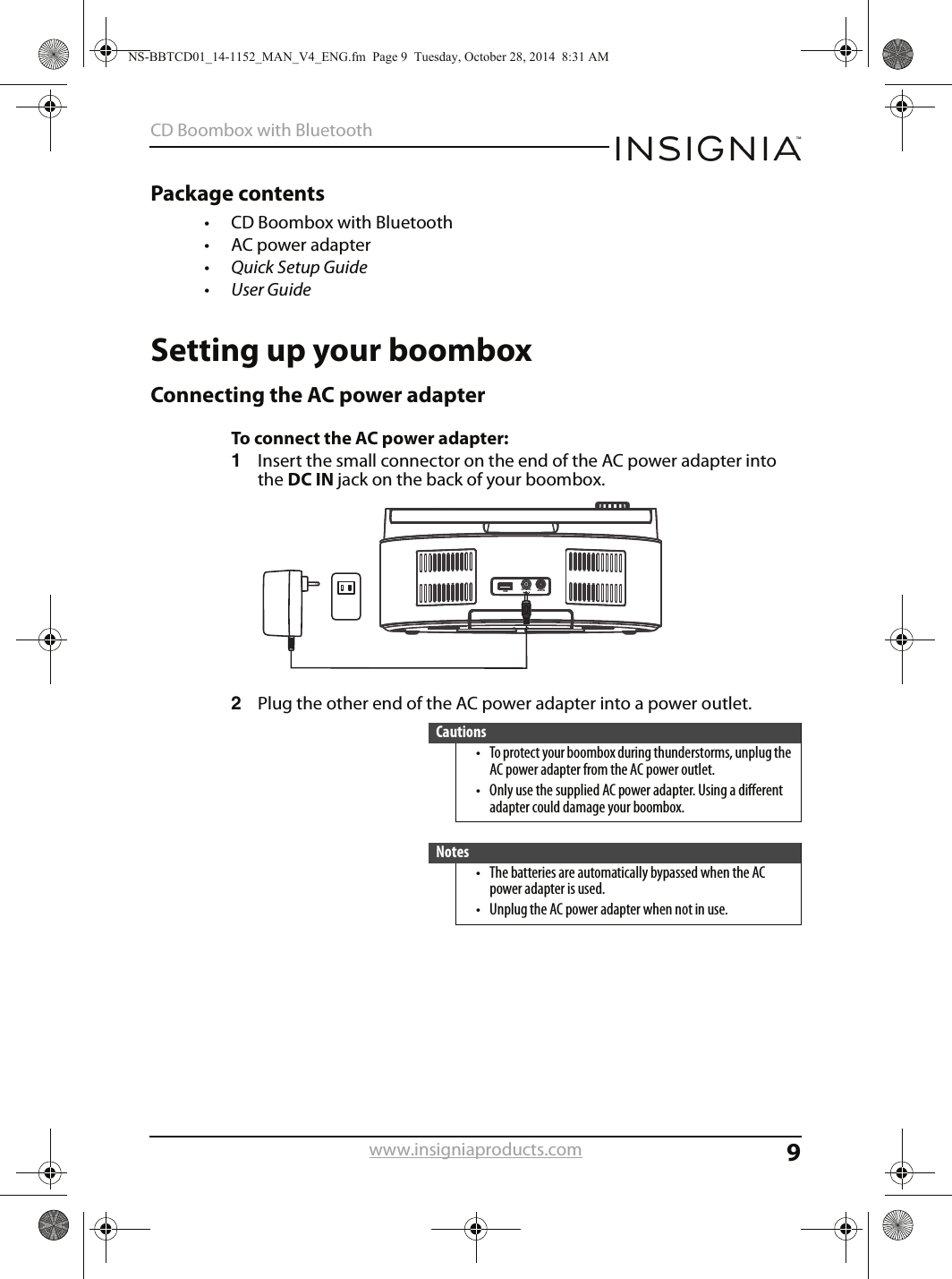 9CD Boombox with Bluetoothwww.insigniaproducts.comPackage contents• CD Boombox with Bluetooth• AC power adapter•Quick Setup Guide•User GuideSetting up your boomboxConnecting the AC power adapterTo connect the AC power adapter:1Insert the small connector on the end of the AC power adapter into the DC IN jack on the back of your boombox.2Plug the other end of the AC power adapter into a power outlet.Cautions• To protect your boombox during thunderstorms, unplug the AC power adapter from the AC power outlet.• Only use the supplied AC power adapter. Using a different adapter could damage your boombox.Notes• The batteries are automatically bypassed when the AC power adapter is used.• Unplug the AC power adapter when not in use.AUX INDC IN 9VUSBNS-BBTCD01_14-1152_MAN_V4_ENG.fm  Page 9  Tuesday, October 28, 2014  8:31 AM