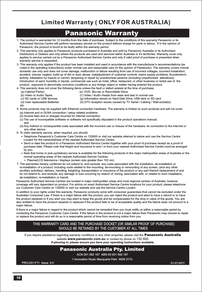  Panasonic Warranty 1. The product is warranted for 12 months from the date of purchase. Subject to the conditions of this warranty Panasonic or its Authorised Service Centre will perform necessary service on the product without charge for parts or labour,  if in the opinion of Panasonic, the product is found to be faulty within the warranty period. 2. This warranty only applies to Panasonic products purchased in Australia and sold by Panasonic Australia or its Authorised Distributors or Dealers and only where the products are used and serviced within Australia or it’s territories. Warranty cover only applies to service carried out by a Panasonic Authorised Service Centre and only if valid proof of purchase is presented when warranty service is requested. 3. This warranty only applies if the product has been installed and used in accordance with the manufacturer’s recommendations ( (as noted in the operating instructions) under normal use and reasonable care (in the opinion of Panasonic). The warranty covers normal domestic use only and does not cover damage, malfunction or failure resulting from use of incorrect voltages, incorrect installation, accident, misuse, neglect, build-up of dirt or dust, abuse, maladjustment of customer controls, mains supply problems, thunderstormactivity, infestation by insects or vermin, tampering or repair by unauthorised persons (including unauthorised  alterations), introduction of sand, humidity or liquids, commercial use such as hotel, office, restaurant, or other business or rental use of  the product,  exposure to abnormally corrosive conditions or any foreign object or matter having entered the product. 5. Some products may be supplied with Ethernet connection hardware. The warranty is limited on such products and will not cover 6. To claim warranty service, when required, you should: 7. The warranties hereby conferred do not extend to, and exclude, any costs associated with the installation, de-installation orre-installation of a product, including costs related to the mounting, de-mounting or remounting of any screen, (and any other ancillary activities), delivery, handling, freighting, transportation or insurance of the product or any part thereof replacement of anddo not extend to, and exclude, any damage or loss occurring by reason of, during, associated with, or related to such installation,de-installation, re-installation or transit. Panasonic Authorised Service Centres are located in major metropolitan areas and most regional centres of Australia, however, coverage will vary dependant on product. For advice on exact Authorised Service Centre locations for your product, please telephoneour Customer Care Centre on 132600 or visit our website and use the Service Centre Locator.In addition to your rights under this warranty, Panasonic products come with consumer guarantees that cannot be excluded under the Australian Consumer Law. If there is a major failure with the product, you can reject the product and elect to have a refund or to have the product replaced or if you wish you may elect to keep the goods and be compensated for the drop in value of the goods. You are also entitled to have the product repaired or replaced if the product fails to be of acceptable quality and the failure does not amount to amajor failure.If there is a major failure in regard to the product which cannot be remedied then you must notify us within a reasonable period by contacting the Panasonic Customer Care Centre. If the failure in the product is not a major failure then Panasonic may choose to repairor replace the product and will do so in a reasonable period of time from receiving notice from you.If you require assistance regarding warranty conditions or any other enquiries, please visit the Panasonic Australiawebsite www.panasonic.com.au or contact by phone on 132 600 If phoning in, please ensure you have your operating instructions available.(a) Internet and or DLNA connection / setup related problems (b) Access fees and or charges incurred for internet connection     The use of incompatible software or software not specifically stipulated in the product operations manual; and(d) Any indirect or consequential costs associated with the incorrect use or misuse of the hardware, its connection to the internet or any other device.4. This warranty does not cover the following items unless the fault or defect existed at the time of purchase:  s   fcsiD elbadroceR ro yar-u-lB ,DVD (e)  rt(s)aP tenibaC  (a)  (b) Video or Audio Tapes      Video / Audio Heads from wear and tear in normal use (c) SD cards or USB devices (c) (g) Information stored on Hard Disk Drive, USB stick or SD card  (d) User replaceable Batteries (h) DTV reception issues caused by TV Aerial / Cabling / Wall socket(s) etcTelephone Panasonic’s Customer Care Centre on 132600 or visit our website referred to below and use the Service Centre Locator for the name/address of the nearest Authorised Service Centre. Send or take the product to a Panasonic Authorised Service Centre together with your proof of purchase receipt as a proof of purchase date. Please note that freight and insurance to and / or from your nearest Authorised Service Centre must be arranged by you. Note that home or pick-up/delivery service is available for the following products in the major metropolitan areas of Australia or the normal operating areas of the nearest Authorised Service Centres: Plasma/LCD televisions / displays (screen size greater than 103 cm)THIS WARRANTY CARD AND THE PURCHASE DOCKET (OR SIMILAR PROOF OF PURCHASE) SHOULD BE RETAINED BY THE CUSTOMER AT ALL TIMESPanasonic Australia Pty. LimitedACN 001 592 187  ABN 83 001 592 1871 Innovation Road, Macquarie Park  NSW 2113 PRO-031-F11  Issue: 4.010(  ) 01-01-2011Limited Warranty ( ONLY FOR AUSTRALIA)