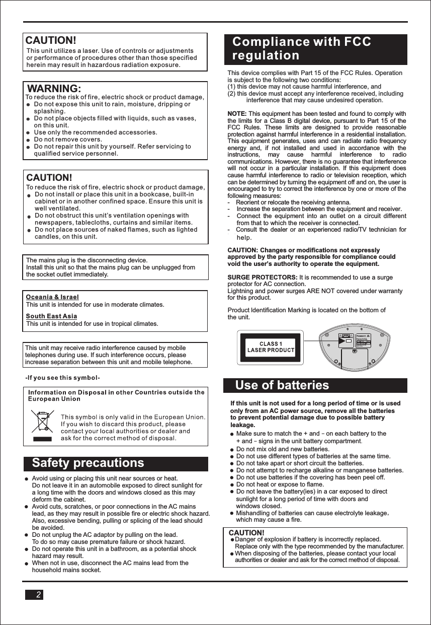 CAUTION!WARNING:Product ldentification Marking is located on the bottom of the unit.If this unit is not used for a long period of time or Use of batteriesAvoid using or placing this unit near sources or heat. Do not leave it in an automobile exposed to direct sunlight for  a long time with the doors and windows closed as this may  deform the cabinet.Avoid cuts, scratches, or poor connections in the AC mains lead, as they may result in possible fire or electric shock hazard. Also, excessive bending, pulling or splicing of the lead should be avoided.Do not unplug the AC adaptor by pulling on the lead. To do so may cause premature failure or shock hazard.Do not operate this unit in a bathroom, as a potential shock hazard may result.When not in use, disconnect the AC mains lead from the household mains socket.Safety precautionsIf this unit is not used for a long period of time or is used only from an AC power source, remove all the batteries to prevent potential damage due to possible battery leakage.        Make sure to match the + and – on each battery to the     + and – signs in the unit battery compartment.     Do not mix old and new batteries.    Do not use different types of batteries at the same time.    Do not take apart or short circuit the batteries.    Do not attempt to recharge alkaline or manganese batteries.     Do not use batteries if the covering has been peel off.    Do not heat or expose to flame.    Do not leave the battery(ies) in a car exposed to direct    sunlight for a long period of time with doors and     windows closed.,     Mishandling of batteries can cause electrolyte leakage    which may cause a fire.CAUTION!Danger of explosion if battery is incorrectly replaced. Replace only with the type recommended by the manufacturer.When disposing of the batteries, please contact your local authorities or dealer and ask for the correct method of disposal.  This unit utilizes a laser. Use of controls or adjustmentsor performance of procedures other than those specifiedherein may result in hazardous radiation exposure. To reduce the risk of fire, electric shock or product damage,     Do not expose this unit to rain, moisture, dripping or      splashing.     Do not place objects filled with liquids, such as vases,     on this unit.     Use only the recommended accessories.     Do not remove covers.     Do not repair this unit by yourself. Refer servicing to     qualified service personnel. CAUTION!To reduce the risk of fire, electric shock or product damage,     Do not install or place this unit in a bookcase, built-in     cabinet or in another confined space. Ensure this unit is      well ventilated.     Do not obstruct this unit’s ventilation openings with     newspapers, tablecloths, curtains and similar items.     Do not place sources of naked flames, such as lighted     candles, on this unit.The mains plug is the disconnecting device.Install this unit so that the mains plug can be unplugged fromthe socket outlet immediately. This unit is intended for use in moderate climates.  This unit is intended for use in tropical climates.Oceania &amp; Israel South East AsiaThis unit may receive radio interference caused by mobile telephones during use. If such interference occurs, pleaseincrease separation between this unit and mobile telephone. This device complies with Part 15 of the FCC Rules. Operation is subject to the following two conditions: (1) this device may not cause harmful interference, and (2) this device must accept any interference received, including interference that may cause undesired operation.  NOTE: This equipment has been tested and found to comply with the limits for a Class  B  digital device, pursuant to Part 15 of the FCC  Rules.  These  limits  are  designed  to  provide  reasonable protection against harmful interference in a residential installation. This equipment generates, uses and can  radiate radio  frequency energy  and,  if  not  installed  and  used  in  accordance  with  the instructions,  may  cause  harmful  interference  to  radio communications. However, there is no guarantee that interference will  not  occur  in  a  particular  installation.  If  this  equipment  does cause harmful interference to radio  or television  reception, which can be determined by turning the equipment off and on, the user is encouraged to try to correct the interference by one or more of the following measures: -  Reorient or relocate the receiving antenna. -  Increase the separation between the equipment and receiver. -  Connect  the  equipment  into  an  outlet  on  a  circuit  different from that to which the receiver is connected. -  Consult  the dealer  or an  experienced radio/TV technician  for help.  CAUTION: Changes or modifications not expressly approved by the party responsible for compliance could void the user’s authority to operate the equipment.  SURGE PROTECTORS: It is recommended to use a surge protector for AC connection. Lightning and power surges ARE NOT covered under warranty for this product.  Compliance with FCCregulationhelp.