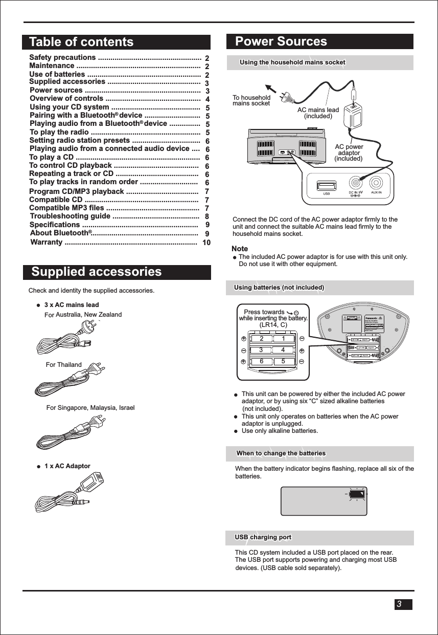   Power SourcesUsing the household mains socket Using the household mains socket To household mains socketAC power adaptor (included)Connect the DC cord of the AC power adaptor firmly to the unit and connect the suitable AC mains lead firmly to the household mains socket.NoteThe included AC power adaptor is for use with this unit only. Do not use it with other equipment.This unit can be powered by either the included AC power adaptor, or by using six “C” sized alkaline batteries (not included). This unit only operates on batteries when the AC power adaptor is unplugged.Use only alkaline batteries.Using batteries (not included)Using batteries (not included)USB charging portUSB charging portVVAC mains lead(included)3When the battery indicator begins flashing, replace all six of thebatteries.When to change the batteriesWhen to change the batteriesThis CD system included a USB port placed on the rear.The USB port supports powering and charging most USB devices. (USB cable sold separately).Supplied accessoriesCheck and identity the supplied accessories.         3 x AC mains lead  For Australia, New ZealandFor ThailandFor Singapore, Malaysia, Israel  1 x AC AdaptorPanasonic CorporationMade in ChinaModel No. RX-DBT30Portable Stereo CD System6  LR14 BATTERIES       9VDC IN       9V 1.8A Press towards      while inserting the battery.(LR14, C)+_+_+_123456Table of contentsSafety precautions ..................................................  Maintenance ............................................................   Use of batteries .......................................................Power sources ........................................................Overview of controls ..............................................Using your CD system ...........................................Pairing with a Bluetooth  device ...........................Playing audio from a Bluetooth  device ...............To play the radio .....................................................Setting radio station presets .................................    6Playing audio from a connected audio device ....To play a CD ............................................................To control CD playback .........................................Repeating a track or CD ........................................To play tracks in random order ............................22234555566666Program CD/MP3 playback ...................................Compatible CD .......................................................Compatible MP3 files .............................................About Bluetooth ....................................................7778Troubleshooting guide ..........................................  Specifications ........................................................     9 910Warranty ................................................................®®®Supplied accessories ............................................. 3