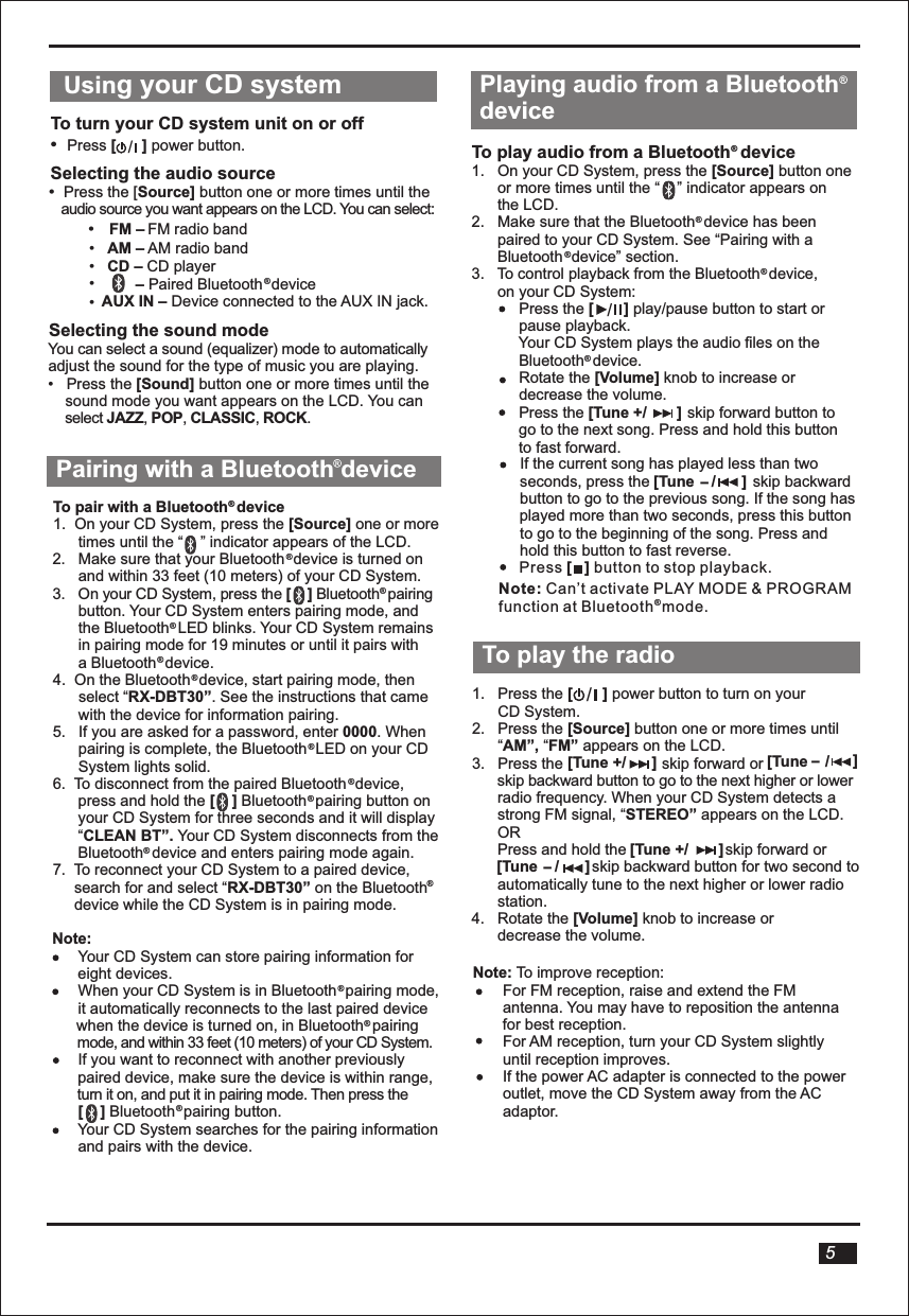   Using your CD system To turn your CD system unit on or off•   Press [      ] power button.Selecting the audio source/•   Press the [Source] button one or more times until the    audio source you want appears on the LCD. You can select:•     FM – FM radio band•   AM – AM radio band•   CD – CD player•          – Paired Bluetooth  device AUX IN – Device connected to the AUX IN jack. •         Selecting the sound modeYou can select a sound (equalizer) mode to automaticallyadjust the sound for the type of music you are playing.•   Press the [Sound] button one or more times until the     sound mode you want appears on the LCD. You can     select JAZZ, POP, CLASSIC, ROCK.To pair with a Bluetooth  device1.  On your CD System, press the [Source] one or more      times until the “    ” indicator appears of the LCD.2.   Make sure that your Bluetooth  device is turned on      and within 33 feet (10 meters) of your CD System.3.   On your CD System, press the [    ] Bluetooth  pairing       button. Your CD System enters pairing mode, and      the Bluetooth  LED blinks. Your CD System remains       in pairing mode for 19 minutes or until it pairs with      a Bluetooth  device. 4.  On the Bluetooth  device, start pairing mode, then       select “RX-DBT30”. See the instructions that came      with the device for information pairing.5.   If you are asked for a password, enter 0000. When      pairing is complete, the Bluetooth  LED on your CD       System lights solid.6.  To disconnect from the paired Bluetooth  device,       press and hold the [    ] Bluetooth  pairing button on       your CD System for three seconds and it will display      “CLEAN BT”. Your CD System disconnects from the         Bluetooth  device and enters pairing mode again.7.  To reconnect your CD System to a paired device,     search for and select “RX-DBT30” on the Bluetooth       device while the CD System is in pairing mode. Note:       Your CD System can store pairing information for      eight devices.      When your CD System is in Bluetooth  pairing mode,       it automatically reconnects to the last paired device       mode, and within 33 feet (10 meters) of your CD System.      If you want to reconnect with another previously       paired device, make sure the device is within range,       turn it on, and put it in pairing mode. Then press the       [    ] Bluetooth  pairing button.      Your CD System searches for the pairing information       and pairs with the device.             Pairing with a Bluetooth device 5when the device is turned on, in Bluetooth  pairing ®®®®®® ® ® ® ® Playing audio from a Bluetooth device To play audio from a Bluetooth  device1.   On your CD System, press the [Source] button one      or more times until the “    ” indicator appears on       the LCD.2.   Make sure that the Bluetooth  device has been       paired to your CD System. See “Pairing with a      Bluetooth  device” section.3.   To control playback from the Bluetooth  device,       on your CD System:            Press the [       ] play/pause button to start or           pause playback.           Your CD System plays the audio files on the           Bluetooth  device.           Rotate the [Volume] knob to increase or            decrease the volume.           Press the                        skip forward button to           go to the next song. Press and hold this button to fast forward.   To play the radio /1.   Press the [       ] power button to turn on your       CD System.2.   Press the [Source] button one or more times until      “AM”, “FM” appears on the LCD. 3.   Press the                       skip forward or                 skip backward button to go to the next higher or lower      radio frequency. When your CD System detects a       strong FM signal, “STEREO” appears on the LCD.      OR      Press and hold the                       skip forward or                             skip backward button for two second to      automatically tune to the next higher or lower radio      station.  4.   Rotate the [Volume] knob to increase or       decrease the volume.Note: To improve reception:       For FM reception, raise and extend the FM        antenna. You may have to reposition the antenna       for best reception.       For AM reception, turn your CD System slightly       until reception improves.       If the power AC adapter is connected to the power       outlet, move the CD System away from the AC        adaptor.        [Tune +/       ][Tune +/      ][Tune    /      ] ][Tune    /      __           /[Tune +/       ]           If the current song has played less than two           seconds, press the                        skip backward            button to go to the previous song. If the song has            played more than two seconds, press this button            to go to the beginning of the song. Press and            hold this button to fast reverse. [Tune    /      ]_®®®® ® ® ® ® ® ® ® Press button to stop playback.[   ] Note: Can’t activate PLAY MODE &amp; PROGRAMfunction at Bluetooth  mode.