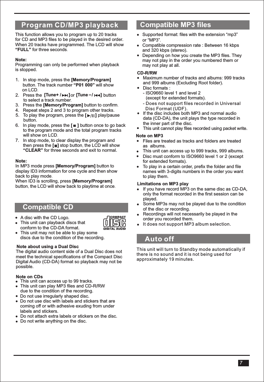   This function allows you to program up to 20 tracks for CD and MP3 files to be played in the desired order.When 20 tracks have programmed. The LCD will show “FULL” for three seconds.Note:Programming can only be performed when playbackis stopped.1.   In stop mode, press the [Memory/Program]       button. The track number “P01 000” will show       on LCD.2.   Press the                       or                       button        to select a track number.3.   Press the [Memory/Program] button to confirm.4.   Repeat steps 2 and 3 to program other tracks.5.   To play the program, press the [       ] play/pause button. 6.   In play mode, press the [    ] button once to go back     to the program mode and the total program tracks     will show on LCD.7. In stop mode, to clear display the program and    then press the [   ] stop button, the LCD will show “CLEAR” for three seconds and exit to normal.Note:In MP3 mode press [Memory/Program] button to display ID3 information for one cycle and then show back to play mode.When ID3 is scrolling, press [Memory/Program]button, the LCD will show back to playtime at once. [Tune+ /      ] [Tune   /      ]_Compatible CDA disc with the CD Logo.This unit can playback discs that conform to the CD-DA format.This unit may not be able to play some  discs due to the condition of the recording.Note about using a Dual DiscThe digital audio content side of a Dual Disc does not meet the technical specifications of the Compact Disc Digital Audio (CD-DA) format so playback may not be possible.Note on CDsThis unit can access up to 99 tracks.This unit can play MP3 files and CD-R/RW  due to the condition of the recording.Do not use irregularly shaped disc.Do not use disc with labels and stickers that are coming off or with adhesive exuding from under labels and stickers.Do not attach extra labels or stickers on the disc.Do not write anything on the disc.Compatible MP3 filesSupported format: files with the extension “mp3” or “MP3”.Compatible compression rate : Between 16 kbps and 320 kbps (stereo).Depending on how you create the MP3 files. They may not play in the order you numbered them or may not play at all.CD-R/RWMaximum number of tracks and albums: 999 tracks and 999 albums (Excluding Root folder).Disc formats : - ISO9660 level 1 and level 2 (except for extended formats).If the disc includes both MP3 and normal audio data (CD-DA), the unit plays the type recorded in the inner part of the disc.This unit cannot play files recorded using packet write.Note on MP3Files are treated as tracks and folders are treated as  albums.This unit can access up to 999 tracks, 999 albums.Disc must conform to ISO9660 level 1 or 2 (except for extended formats).To play in a certain order, prefix the folder and file names with 3-digits numbers in the order you want to play them.Limitations on MP3 playIf you have record MP3 on the same disc as CD-DA, only the format recorded in the first session can be played.Some MP3s may not be played due to the condition  of the disc or recording.Recordings will not necessarily be played in the order you recorded them.7- Does not support files recorded in Universal    Disc Format (UDF).It does not support MP3 album selection.Auto offThis unit will turn to Standby mode automatically ifthere is no sound and it is not being used for approximately 19 minutes.