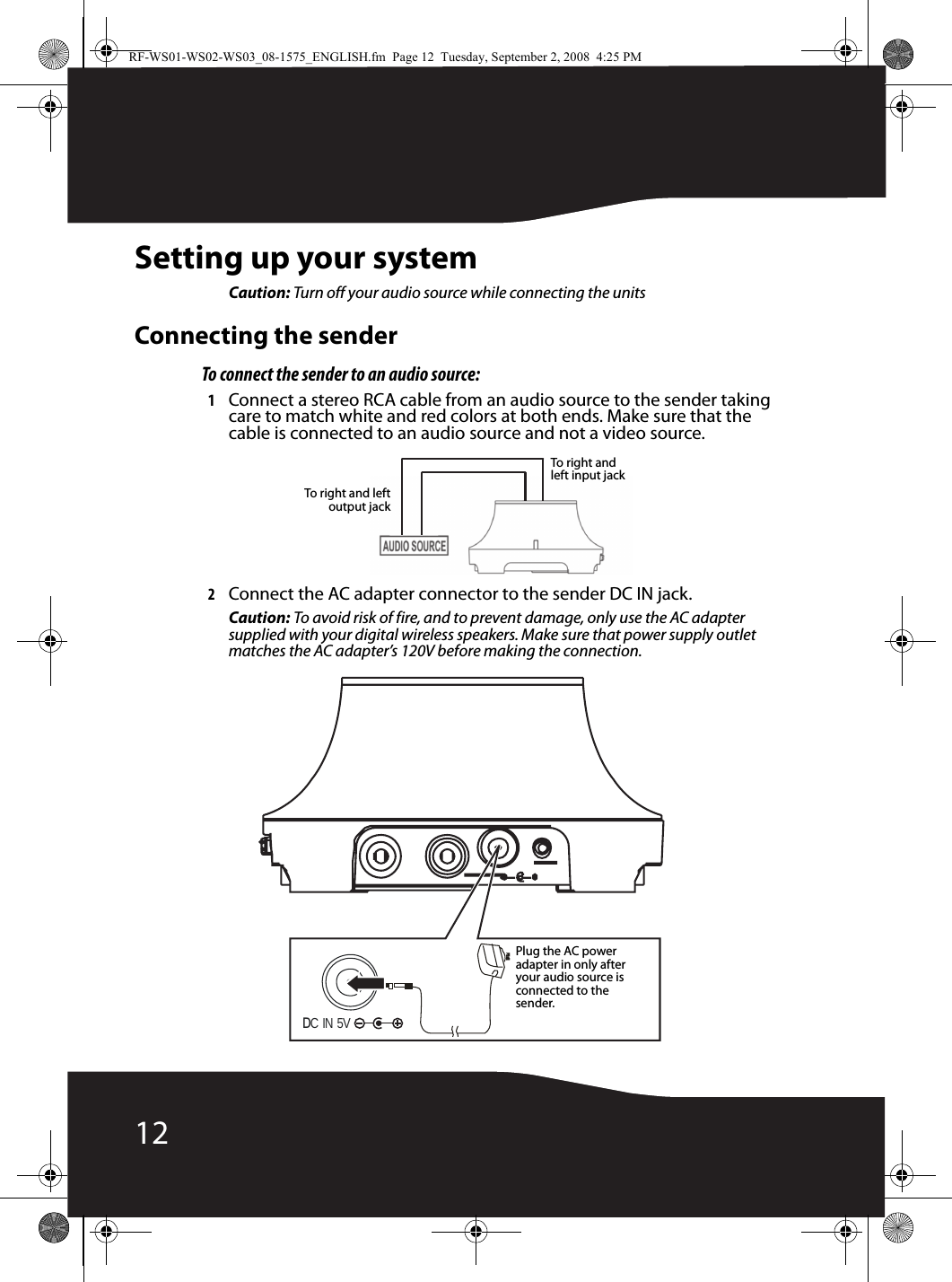 12Setting up your systemCaution: Turn off your audio source while connecting the unitsConnecting the senderTo connect the sender to an audio source:1Connect a stereo RCA cable from an audio source to the sender taking care to match white and red colors at both ends. Make sure that the cable is connected to an audio source and not a video source.2Connect the AC adapter connector to the sender DC IN jack.Caution: To avoid risk of fire, and to prevent damage, only use the AC adapter supplied with your digital wireless speakers. Make sure that power supply outlet matches the AC adapter’s 120V before making the connection.To right and leftoutput jackTo right and left input jackDC IN 5V Plug the AC power adapter in only after your audio source is connected to the sender.RF-WS01-WS02-WS03_08-1575_ENGLISH.fm  Page 12  Tuesday, September 2, 2008  4:25 PM