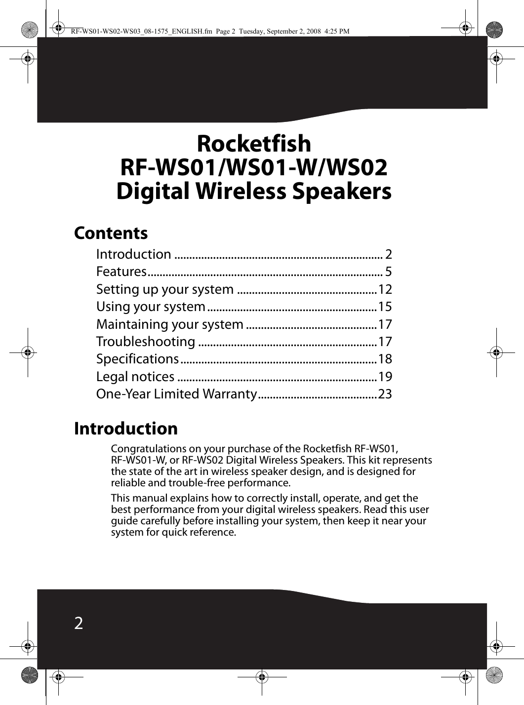 2Rocketfish RF-WS01/WS01-W/WS02Digital Wireless SpeakersContentsIntroduction ...................................................................... 2Features............................................................................... 5Setting up your system ...............................................12Using your system.........................................................15Maintaining your system ............................................17Troubleshooting ............................................................17Specifications..................................................................18Legal notices ...................................................................19One-Year Limited Warranty........................................23IntroductionCongratulations on your purchase of the Rocketfish RF-WS01, RF-WS01-W, or RF-WS02 Digital Wireless Speakers. This kit represents the state of the art in wireless speaker design, and is designed for reliable and trouble-free performance.This manual explains how to correctly install, operate, and get the best performance from your digital wireless speakers. Read this user guide carefully before installing your system, then keep it near your system for quick reference.RF-WS01-WS02-WS03_08-1575_ENGLISH.fm  Page 2  Tuesday, September 2, 2008  4:25 PM