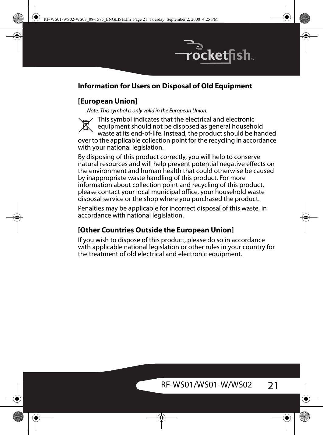 21RF-WS01/WS01-W/WS02Information for Users on Disposal of Old Equipment[European Union]Note: This symbol is only valid in the European Union.This symbol indicates that the electrical and electronic equipment should not be disposed as general household waste at its end-of-life. Instead, the product should be handed over to the applicable collection point for the recycling in accordance with your national legislation.By disposing of this product correctly, you will help to conserve natural resources and will help prevent potential negative effects on the environment and human health that could otherwise be caused by inappropriate waste handling of this product. For more information about collection point and recycling of this product, please contact your local municipal office, your household waste disposal service or the shop where you purchased the product.Penalties may be applicable for incorrect disposal of this waste, in accordance with national legislation.[Other Countries Outside the European Union]If you wish to dispose of this product, please do so in accordance with applicable national legislation or other rules in your country for the treatment of old electrical and electronic equipment.RF-WS01-WS02-WS03_08-1575_ENGLISH.fm  Page 21  Tuesday, September 2, 2008  4:25 PM