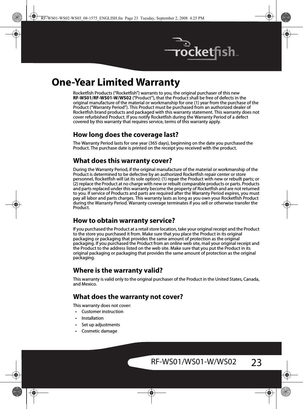 23RF-WS01/WS01-W/WS02One-Year Limited WarrantyRocketfish Products (“Rocketfish”) warrants to you, the original purchaser of this new RF-WS01/RF-WS01-W/WS02 (“Product”), that the Product shall be free of defects in the original manufacture of the material or workmanship for one (1) year from the purchase of the Product (“Warranty Period”). This Product must be purchased from an authorized dealer of Rocketfish brand products and packaged with this warranty statement. This warranty does not cover refurbished Product. If you notify Rocketfish during the Warranty Period of a defect covered by this warranty that requires service, terms of this warranty apply.How long does the coverage last?The Warranty Period lasts for one year (365 days), beginning on the date you purchased the Product. The purchase date is printed on the receipt you received with the product.What does this warranty cover?During the Warranty Period, if the original manufacture of the material or workmanship of the Product is determined to be defective by an authorized Rocketfish repair center or store personnel, Rocketfish will (at its sole option): (1) repair the Product with new or rebuilt parts; or (2) replace the Product at no charge with new or rebuilt comparable products or parts. Products and parts replaced under this warranty become the property of Rocketfish and are not returned to you. If service of Products and parts are required after the Warranty Period expires, you must pay all labor and parts charges. This warranty lasts as long as you own your Rocketfish Product during the Warranty Period. Warranty coverage terminates if you sell or otherwise transfer the Product.How to obtain warranty service?If you purchased the Product at a retail store location, take your original receipt and the Product to the store you purchased it from. Make sure that you place the Product in its original packaging or packaging that provides the same amount of protection as the original packaging. If you purchased the Product from an online web site, mail your original receipt and the Product to the address listed on the web site. Make sure that you put the Product in its original packaging or packaging that provides the same amount of protection as the original packaging.Where is the warranty valid?This warranty is valid only to the original purchaser of the Product in the United States, Canada, and Mexico.What does the warranty not cover?This warranty does not cover:•Customer instruction•Installation•Set up adjustments•Cosmetic damageRF-WS01-WS02-WS03_08-1575_ENGLISH.fm  Page 23  Tuesday, September 2, 2008  4:25 PM