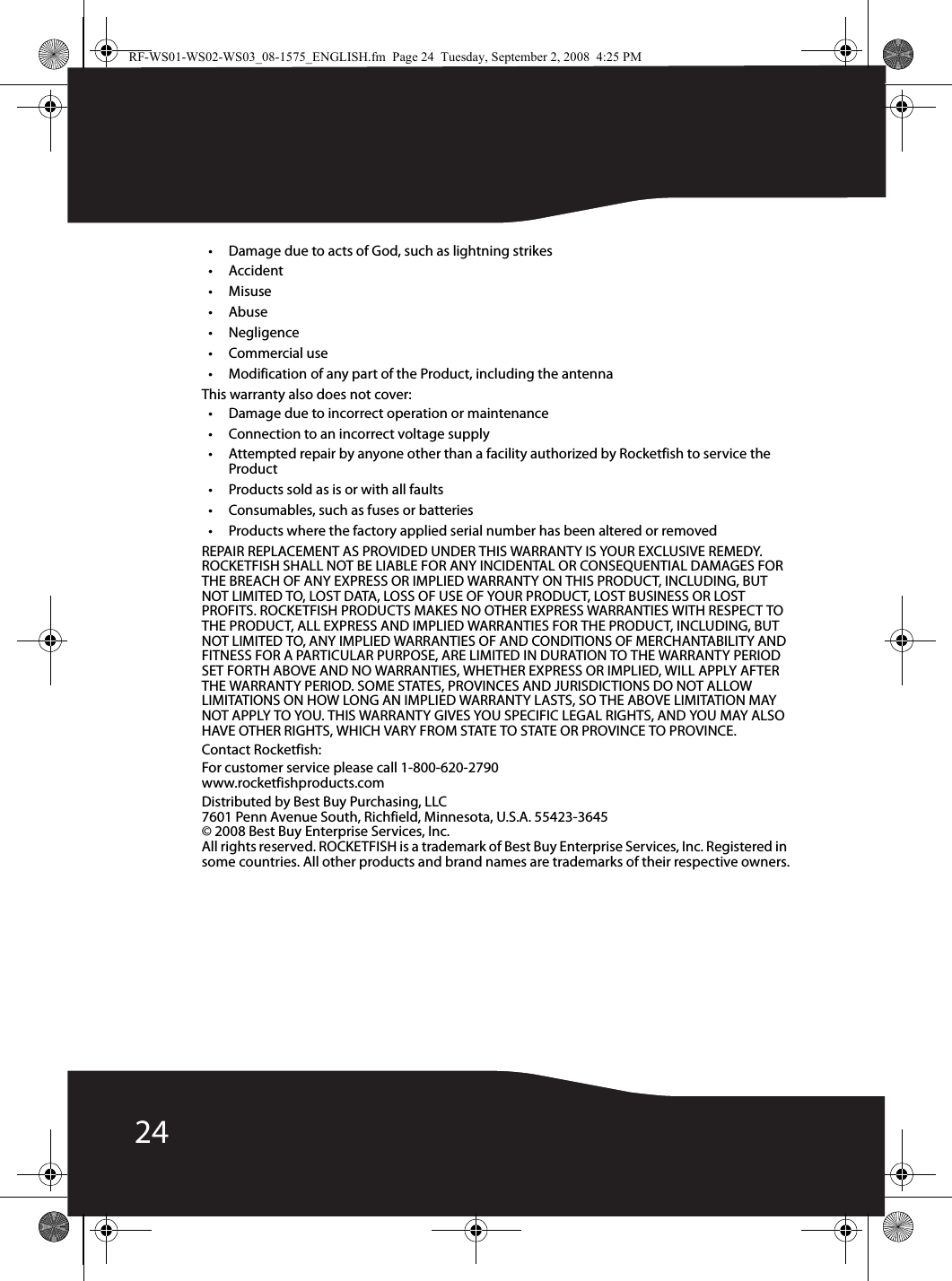 24• Damage due to acts of God, such as lightning strikes•Accident•Misuse•Abuse•Negligence•Commercial use• Modification of any part of the Product, including the antennaThis warranty also does not cover:• Damage due to incorrect operation or maintenance• Connection to an incorrect voltage supply• Attempted repair by anyone other than a facility authorized by Rocketfish to service the Product• Products sold as is or with all faults• Consumables, such as fuses or batteries• Products where the factory applied serial number has been altered or removedREPAIR REPLACEMENT AS PROVIDED UNDER THIS WARRANTY IS YOUR EXCLUSIVE REMEDY. ROCKETFISH SHALL NOT BE LIABLE FOR ANY INCIDENTAL OR CONSEQUENTIAL DAMAGES FOR THE BREACH OF ANY EXPRESS OR IMPLIED WARRANTY ON THIS PRODUCT, INCLUDING, BUT NOT LIMITED TO, LOST DATA, LOSS OF USE OF YOUR PRODUCT, LOST BUSINESS OR LOST PROFITS. ROCKETFISH PRODUCTS MAKES NO OTHER EXPRESS WARRANTIES WITH RESPECT TO THE PRODUCT, ALL EXPRESS AND IMPLIED WARRANTIES FOR THE PRODUCT, INCLUDING, BUT NOT LIMITED TO, ANY IMPLIED WARRANTIES OF AND CONDITIONS OF MERCHANTABILITY AND FITNESS FOR A PARTICULAR PURPOSE, ARE LIMITED IN DURATION TO THE WARRANTY PERIOD SET FORTH ABOVE AND NO WARRANTIES, WHETHER EXPRESS OR IMPLIED, WILL APPLY AFTER THE WARRANTY PERIOD. SOME STATES, PROVINCES AND JURISDICTIONS DO NOT ALLOW LIMITATIONS ON HOW LONG AN IMPLIED WARRANTY LASTS, SO THE ABOVE LIMITATION MAY NOT APPLY TO YOU. THIS WARRANTY GIVES YOU SPECIFIC LEGAL RIGHTS, AND YOU MAY ALSO HAVE OTHER RIGHTS, WHICH VARY FROM STATE TO STATE OR PROVINCE TO PROVINCE.Contact Rocketfish:For customer service please call 1-800-620-2790www.rocketfishproducts.comDistributed by Best Buy Purchasing, LLC7601 Penn Avenue South, Richfield, Minnesota, U.S.A. 55423-3645© 2008 Best Buy Enterprise Services, Inc.All rights reserved. ROCKETFISH is a trademark of Best Buy Enterprise Services, Inc. Registered in some countries. All other products and brand names are trademarks of their respective owners.RF-WS01-WS02-WS03_08-1575_ENGLISH.fm  Page 24  Tuesday, September 2, 2008  4:25 PM