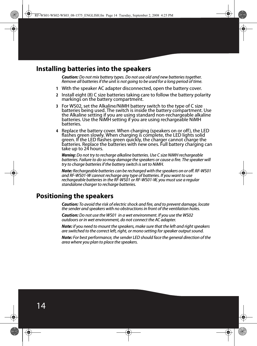 14Installing batteries into the speakersCaution: Do not mix battery types. Do not use old and new batteries together. Remove all batteries if the unit is not going to be used for a long period of time.1With the speaker AC adapter disconnected, open the battery cover.2Install eight (8) C size batteries taking care to follow the battery polarity markings on the battery compartment.3For WS02, set the Alkaline/NiMH battery switch to the type of C size batteries being used. The switch is inside the battery compartment. Use the Alkaline setting if you are using standard non-rechargeable alkaline batteries. Use the NiMH setting if you are using rechargeable NiMH batteries.4Replace the battery cover. When charging (speakers on or off), the LED flashes green slowly. When charging is complete, the LED lights solid green. If the LED flashes green quickly, the charger cannot charge the batteries. Replace the batteries with new ones. Full battery charging can take up to 24 hours.Warning: Do not try to recharge alkaline batteries. Use C size NiMH rechargeable batteries. Failure to do so may damage the speakers or cause a fire. The speaker will try to charge batteries if the battery switch is set to NiMH.Note: Rechargeable batteries can be recharged with the speakers on or off. RF-WS01 and RF-WS01-W cannot recharge any type of batteries. If you want to use rechargeable batteries in the RF-WS01 or RF-WS01-W, you must use a regular standalone charger to recharge batteries.Positioning the speakersCaution: To avoid the risk of electric shock and fire, and to prevent damage, locate the sender and speakers with no obstructions in front of the ventilation holes.Caution: Do not use the WS01  in a wet environment. If you use the WS02 outdoors or in wet environment, do not connect the AC adapter.Note: if you need to mount the speakers, make sure that the left and right speakers are switched to the correct left, right, or mono setting for speaker output sound.Note: For best performance, the sender LED should face the general direction of the area where you plan to place the speakers.RF-WS01-WS02-WS03_08-1575_ENGLISH.fm  Page 14  Tuesday, September 2, 2008  4:25 PM