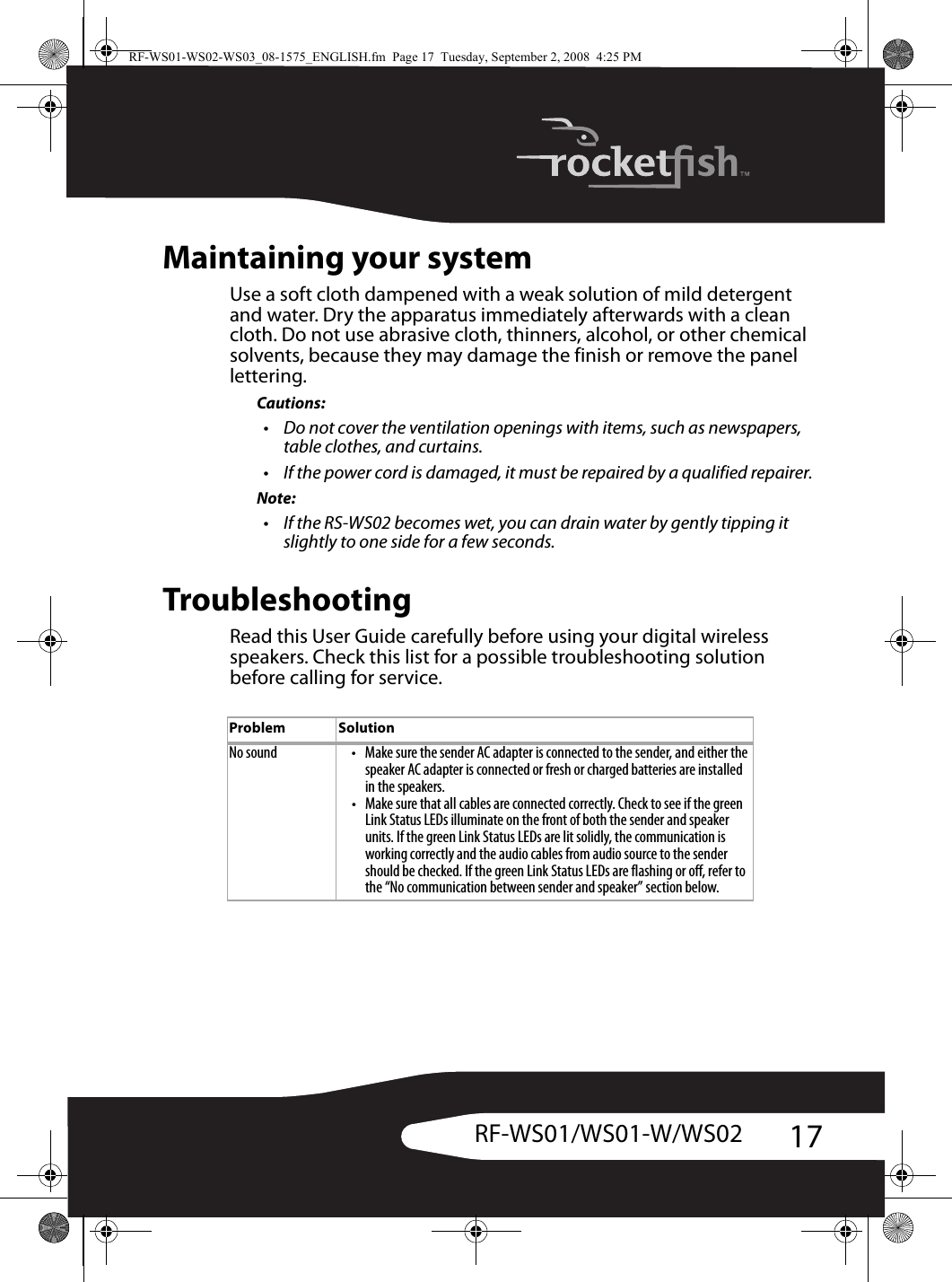 17RF-WS01/WS01-W/WS02Maintaining your systemUse a soft cloth dampened with a weak solution of mild detergent and water. Dry the apparatus immediately afterwards with a clean cloth. Do not use abrasive cloth, thinners, alcohol, or other chemical solvents, because they may damage the finish or remove the panel lettering.Cautions:• Do not cover the ventilation openings with items, such as newspapers, table clothes, and curtains.• If the power cord is damaged, it must be repaired by a qualified repairer.Note:• If the RS-WS02 becomes wet, you can drain water by gently tipping it slightly to one side for a few seconds.TroubleshootingRead this User Guide carefully before using your digital wireless speakers. Check this list for a possible troubleshooting solution before calling for service.Problem SolutionNo sound • Make sure the sender AC adapter is connected to the sender, and either the speaker AC adapter is connected or fresh or charged batteries are installed in the speakers.• Make sure that all cables are connected correctly. Check to see if the green Link Status LEDs illuminate on the front of both the sender and speaker units. If the green Link Status LEDs are lit solidly, the communication is working correctly and the audio cables from audio source to the sender should be checked. If the green Link Status LEDs are flashing or off, refer to the “No communication between sender and speaker” section below. RF-WS01-WS02-WS03_08-1575_ENGLISH.fm  Page 17  Tuesday, September 2, 2008  4:25 PM