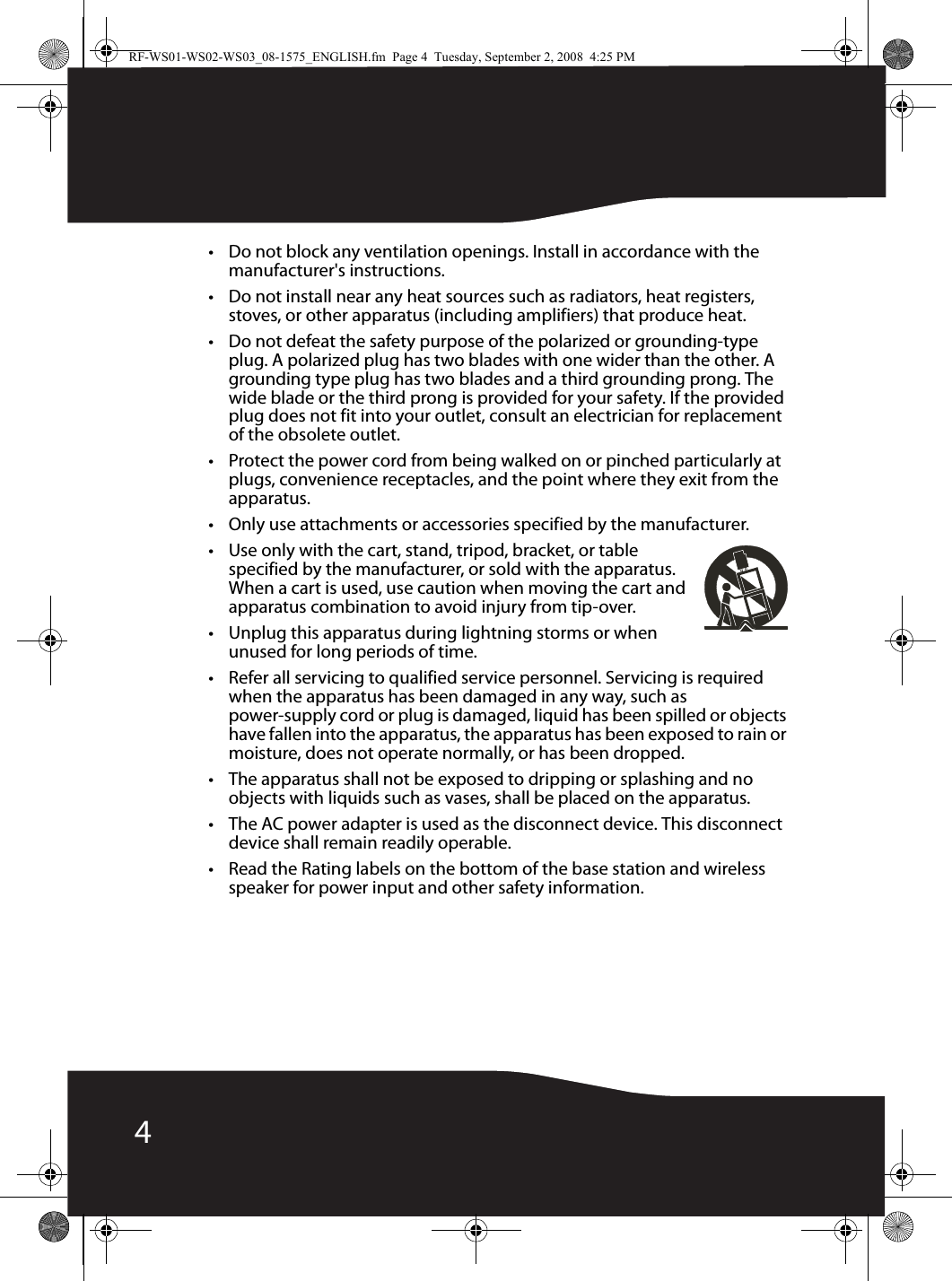 4• Do not block any ventilation openings. Install in accordance with the manufacturer&apos;s instructions.• Do not install near any heat sources such as radiators, heat registers, stoves, or other apparatus (including amplifiers) that produce heat.• Do not defeat the safety purpose of the polarized or grounding-type plug. A polarized plug has two blades with one wider than the other. A grounding type plug has two blades and a third grounding prong. The wide blade or the third prong is provided for your safety. If the provided plug does not fit into your outlet, consult an electrician for replacement of the obsolete outlet.• Protect the power cord from being walked on or pinched particularly at plugs, convenience receptacles, and the point where they exit from the apparatus.• Only use attachments or accessories specified by the manufacturer.• Use only with the cart, stand, tripod, bracket, or table specified by the manufacturer, or sold with the apparatus. When a cart is used, use caution when moving the cart and apparatus combination to avoid injury from tip-over.• Unplug this apparatus during lightning storms or when unused for long periods of time.• Refer all servicing to qualified service personnel. Servicing is required when the apparatus has been damaged in any way, such as power-supply cord or plug is damaged, liquid has been spilled or objects have fallen into the apparatus, the apparatus has been exposed to rain or moisture, does not operate normally, or has been dropped.• The apparatus shall not be exposed to dripping or splashing and no objects with liquids such as vases, shall be placed on the apparatus.• The AC power adapter is used as the disconnect device. This disconnect device shall remain readily operable.• Read the Rating labels on the bottom of the base station and wireless speaker for power input and other safety information.RF-WS01-WS02-WS03_08-1575_ENGLISH.fm  Page 4  Tuesday, September 2, 2008  4:25 PM