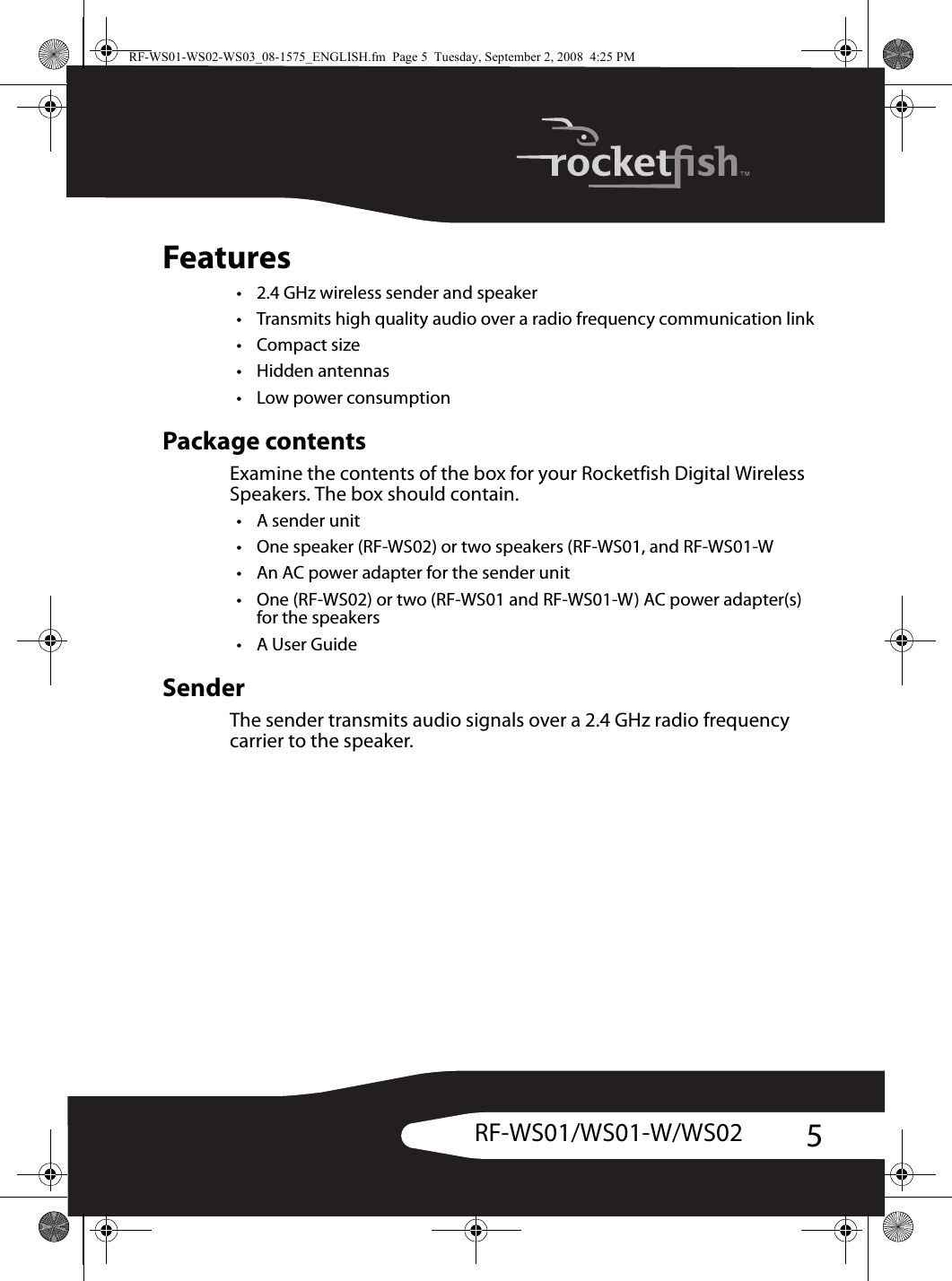 5RF-WS01/WS01-W/WS02Features• 2.4 GHz wireless sender and speaker• Transmits high quality audio over a radio frequency communication link•Compact size• Hidden antennas• Low power consumptionPackage contentsExamine the contents of the box for your Rocketfish Digital Wireless Speakers. The box should contain.•A sender unit• One speaker (RF-WS02) or two speakers (RF-WS01, and RF-WS01-W• An AC power adapter for the sender unit• One (RF-WS02) or two (RF-WS01 and RF-WS01-W) AC power adapter(s) for the speakers•A User GuideSenderThe sender transmits audio signals over a 2.4 GHz radio frequency carrier to the speaker.RF-WS01-WS02-WS03_08-1575_ENGLISH.fm  Page 5  Tuesday, September 2, 2008  4:25 PM