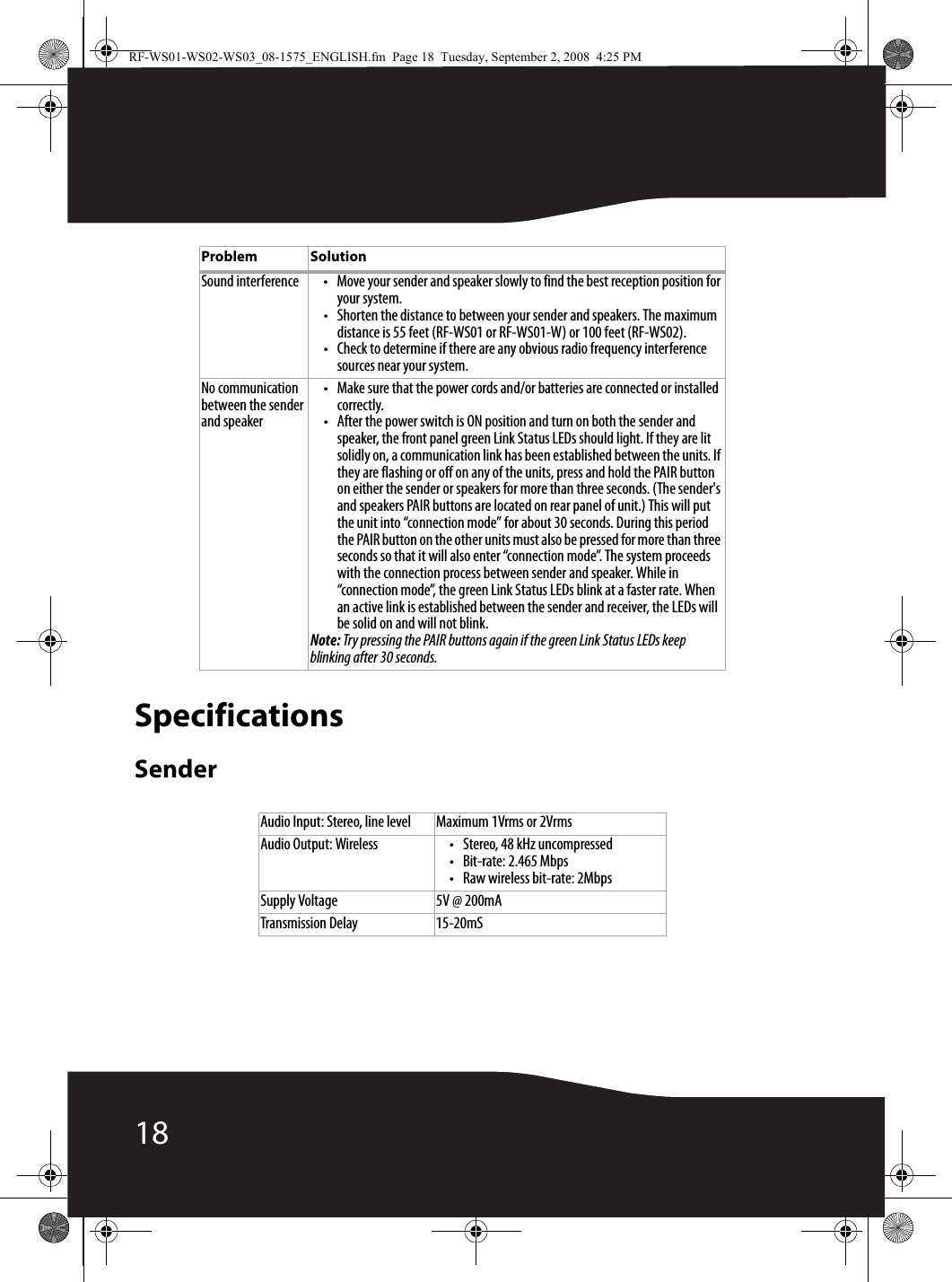 18SpecificationsSenderSound interference • Move your sender and speaker slowly to find the best reception position for your system. • Shorten the distance to between your sender and speakers. The maximum distance is 55 feet (RF-WS01 or RF-WS01-W) or 100 feet (RF-WS02).• Check to determine if there are any obvious radio frequency interference sources near your system.No communication between the sender and speaker• Make sure that the power cords and/or batteries are connected or installed correctly.• After the power switch is ON position and turn on both the sender and speaker, the front panel green Link Status LEDs should light. If they are lit solidly on, a communication link has been established between the units. If they are flashing or off on any of the units, press and hold the PAIR button on either the sender or speakers for more than three seconds. (The sender&apos;s and speakers PAIR buttons are located on rear panel of unit.) This will put the unit into “connection mode” for about 30 seconds. During this period the PAIR button on the other units must also be pressed for more than three seconds so that it will also enter “connection mode”. The system proceeds with the connection process between sender and speaker. While in “connection mode”, the green Link Status LEDs blink at a faster rate. When an active link is established between the sender and receiver, the LEDs will be solid on and will not blink.Note: Try pressing the PAIR buttons again if the green Link Status LEDs keep blinking after 30 seconds. Audio Input: Stereo, line level Maximum 1Vrms or 2VrmsAudio Output: Wireless • Stereo, 48 kHz uncompressed• Bit-rate: 2.465 Mbps• Raw wireless bit-rate: 2MbpsSupply Voltage 5V @ 200mATransmission Delay 15-20mSProblem SolutionRF-WS01-WS02-WS03_08-1575_ENGLISH.fm  Page 18  Tuesday, September 2, 2008  4:25 PM
