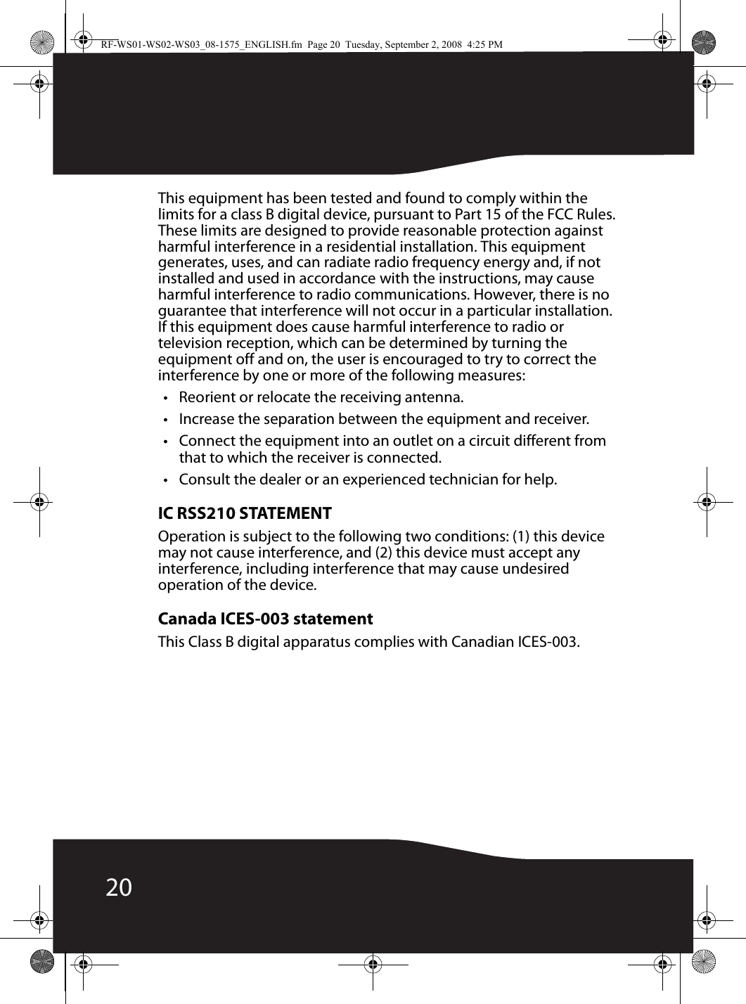 20This equipment has been tested and found to comply within the limits for a class B digital device, pursuant to Part 15 of the FCC Rules. These limits are designed to provide reasonable protection against harmful interference in a residential installation. This equipment generates, uses, and can radiate radio frequency energy and, if not installed and used in accordance with the instructions, may cause harmful interference to radio communications. However, there is no guarantee that interference will not occur in a particular installation. If this equipment does cause harmful interference to radio or television reception, which can be determined by turning the equipment off and on, the user is encouraged to try to correct the interference by one or more of the following measures:• Reorient or relocate the receiving antenna.• Increase the separation between the equipment and receiver.• Connect the equipment into an outlet on a circuit different from that to which the receiver is connected.• Consult the dealer or an experienced technician for help.IC RSS210 STATEMENTOperation is subject to the following two conditions: (1) this device may not cause interference, and (2) this device must accept any interference, including interference that may cause undesired operation of the device.Canada ICES-003 statementThis Class B digital apparatus complies with Canadian ICES-003.RF-WS01-WS02-WS03_08-1575_ENGLISH.fm  Page 20  Tuesday, September 2, 2008  4:25 PM