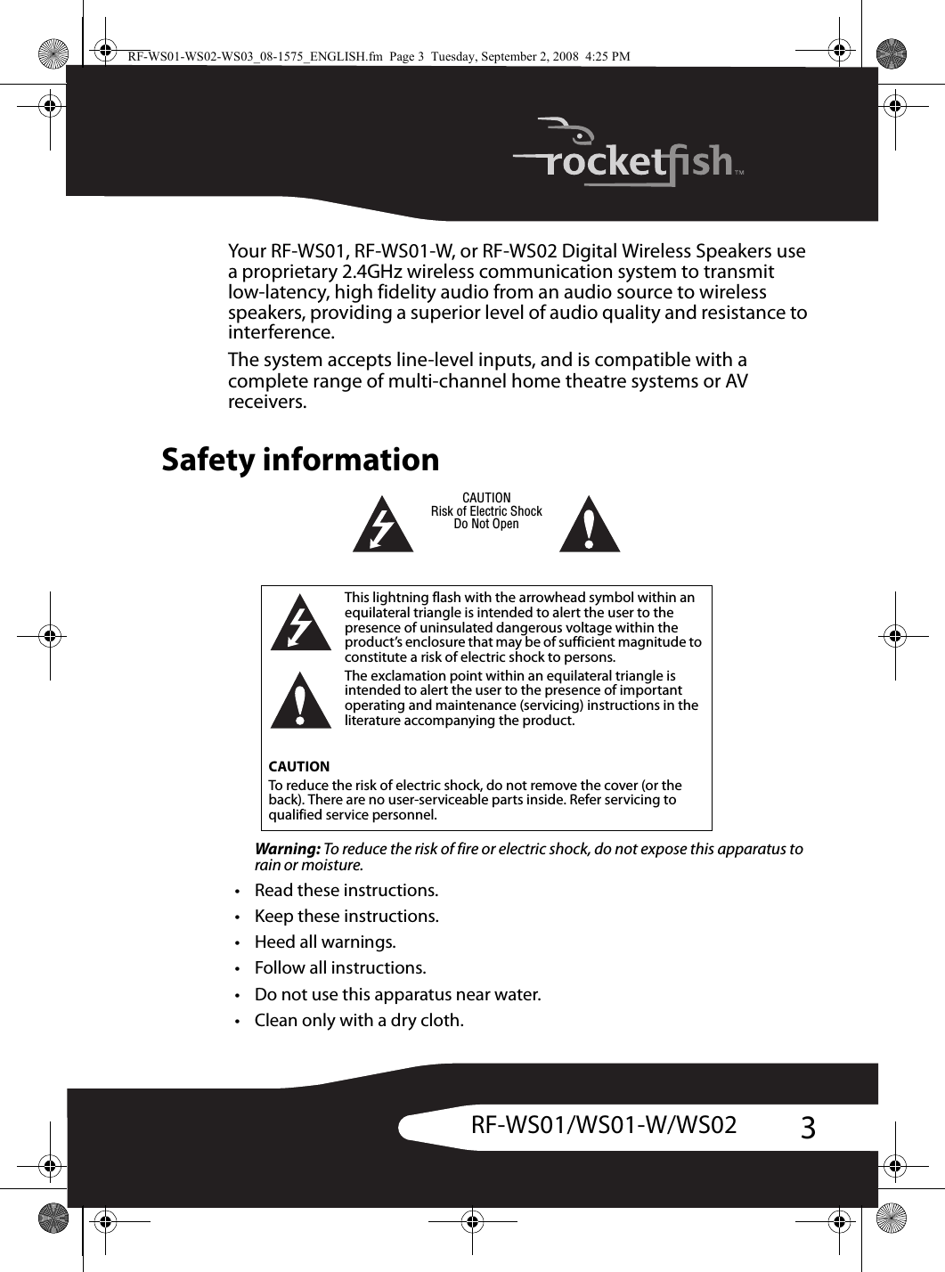 3RF-WS01/WS01-W/WS02Your RF-WS01, RF-WS01-W, or RF-WS02 Digital Wireless Speakers use a proprietary 2.4GHz wireless communication system to transmit low-latency, high fidelity audio from an audio source to wireless speakers, providing a superior level of audio quality and resistance to interference.The system accepts line-level inputs, and is compatible with a complete range of multi-channel home theatre systems or AV receivers.Safety informationWarning: To reduce the risk of fire or electric shock, do not expose this apparatus to rain or moisture.• Read these instructions.• Keep these instructions.•Heed all warnings.• Follow all instructions.• Do not use this apparatus near water.• Clean only with a dry cloth.This lightning flash with the arrowhead symbol within an equilateral triangle is intended to alert the user to the presence of uninsulated dangerous voltage within the product’s enclosure that may be of sufficient magnitude to constitute a risk of electric shock to persons.The exclamation point within an equilateral triangle is intended to alert the user to the presence of important operating and maintenance (servicing) instructions in the literature accompanying the product.CAUTIONTo reduce the risk of electric shock, do not remove the cover (or the back). There are no user-serviceable parts inside. Refer servicing to qualified service personnel.CAUTIONRisk of Electric ShockDo Not OpenRF-WS01-WS02-WS03_08-1575_ENGLISH.fm  Page 3  Tuesday, September 2, 2008  4:25 PM