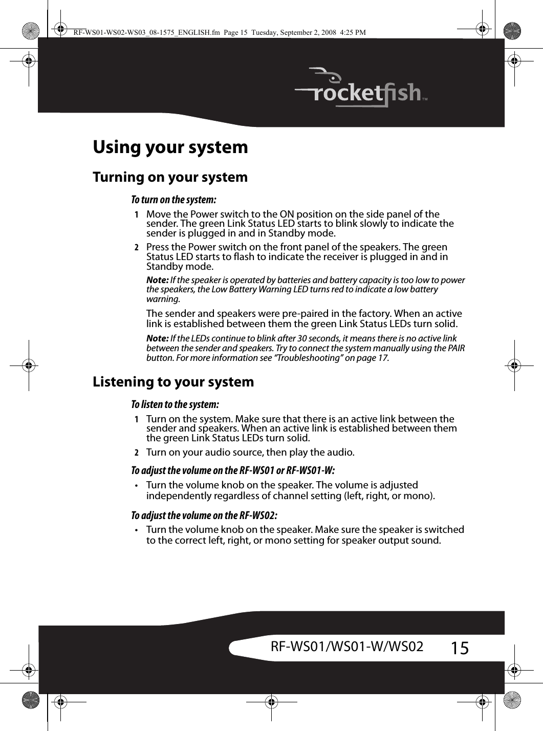 15RF-WS01/WS01-W/WS02Using your systemTurning on your systemTo turn on the system:1Move the Power switch to the ON position on the side panel of the sender. The green Link Status LED starts to blink slowly to indicate the sender is plugged in and in Standby mode.2Press the Power switch on the front panel of the speakers. The green Status LED starts to flash to indicate the receiver is plugged in and in Standby mode.Note: If the speaker is operated by batteries and battery capacity is too low to power the speakers, the Low Battery Warning LED turns red to indicate a low battery warning.The sender and speakers were pre-paired in the factory. When an active link is established between them the green Link Status LEDs turn solid.Note: If the LEDs continue to blink after 30 seconds, it means there is no active link between the sender and speakers. Try to connect the system manually using the PAIR button. For more information see “Troubleshooting” on page 17.Listening to your systemTo listen to the system:1Turn on the system. Make sure that there is an active link between the sender and speakers. When an active link is established between them the green Link Status LEDs turn solid.2Turn on your audio source, then play the audio.To adjust the volume on the RF-WS01 or RF-WS01-W:• Turn the volume knob on the speaker. The volume is adjusted independently regardless of channel setting (left, right, or mono).To adjust the volume on the RF-WS02:• Turn the volume knob on the speaker. Make sure the speaker is switched to the correct left, right, or mono setting for speaker output sound.RF-WS01-WS02-WS03_08-1575_ENGLISH.fm  Page 15  Tuesday, September 2, 2008  4:25 PM