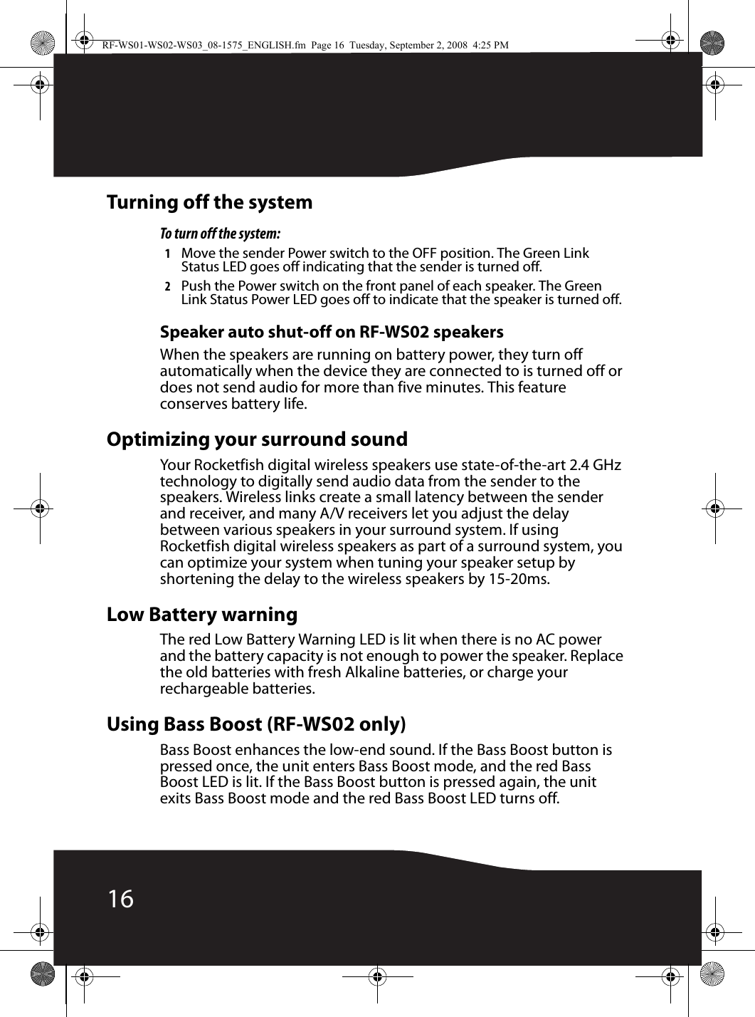 16Turning off the systemTo turn off the system:1Move the sender Power switch to the OFF position. The Green Link Status LED goes off indicating that the sender is turned off.2Push the Power switch on the front panel of each speaker. The Green Link Status Power LED goes off to indicate that the speaker is turned off.Speaker auto shut-off on RF-WS02 speakersWhen the speakers are running on battery power, they turn off automatically when the device they are connected to is turned off or does not send audio for more than five minutes. This feature conserves battery life.Optimizing your surround soundYour Rocketfish digital wireless speakers use state-of-the-art 2.4 GHz technology to digitally send audio data from the sender to the speakers. Wireless links create a small latency between the sender and receiver, and many A/V receivers let you adjust the delay between various speakers in your surround system. If using Rocketfish digital wireless speakers as part of a surround system, you can optimize your system when tuning your speaker setup by shortening the delay to the wireless speakers by 15-20ms.Low Battery warningThe red Low Battery Warning LED is lit when there is no AC power and the battery capacity is not enough to power the speaker. Replace the old batteries with fresh Alkaline batteries, or charge your rechargeable batteries.Using Bass Boost (RF-WS02 only)Bass Boost enhances the low-end sound. If the Bass Boost button is pressed once, the unit enters Bass Boost mode, and the red Bass Boost LED is lit. If the Bass Boost button is pressed again, the unit exits Bass Boost mode and the red Bass Boost LED turns off.RF-WS01-WS02-WS03_08-1575_ENGLISH.fm  Page 16  Tuesday, September 2, 2008  4:25 PM