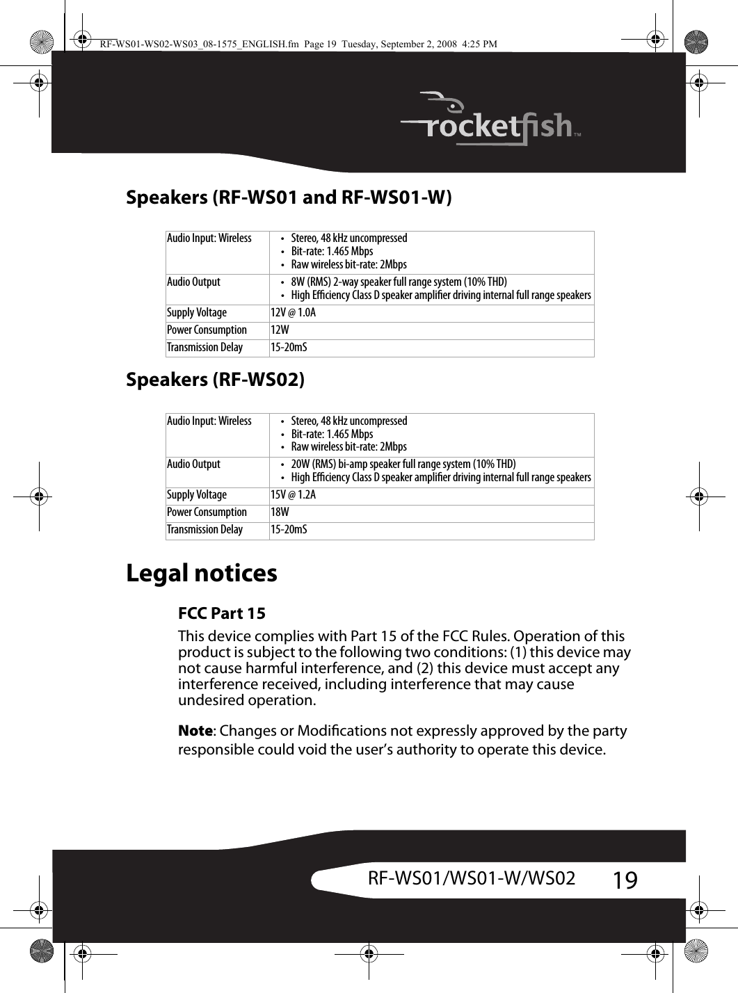 19RF-WS01/WS01-W/WS02Speakers (RF-WS01 and RF-WS01-W)Speakers (RF-WS02)Legal noticesFCC Part 15 This device complies with Part 15 of the FCC Rules. Operation of this product is subject to the following two conditions: (1) this device may not cause harmful interference, and (2) this device must accept any interference received, including interference that may cause undesired operation.Note: Changes or Modications not expressly approved by the party responsible could void the user’s authority to operate this device.Audio Input: Wireless • Stereo, 48 kHz uncompressed• Bit-rate: 1.465 Mbps• Raw wireless bit-rate: 2MbpsAudio Output • 8W (RMS) 2-way speaker full range system (10% THD) • High Eciency Class D speaker amplier driving internal full range speakersSupply Voltage 12V @ 1.0APower Consumption 12WTransmission Delay 15-20mSAudio Input: Wireless • Stereo, 48 kHz uncompressed• Bit-rate: 1.465 Mbps• Raw wireless bit-rate: 2MbpsAudio Output • 20W (RMS) bi-amp speaker full range system (10% THD)• High Eciency Class D speaker amplier driving internal full range speakersSupply Voltage 15V @ 1.2APower Consumption 18WTransmission Delay 15-20mSRF-WS01-WS02-WS03_08-1575_ENGLISH.fm  Page 19  Tuesday, September 2, 2008  4:25 PM