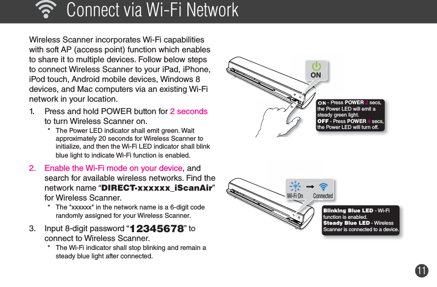 11  Connect via Wi-Fi Network Wireless Scanner incorporates Wi-Fi capabilities with soft AP (access point) function which enables to share it to multiple devices. Follow below steps to connect Wireless Scanner to your iPad, iPhone, iPod touch, Android mobile devices, Windows 8  devices, and Mac computers via an existing Wi-Fi network in your location.   1.  Press and hold POWER button for 2 seconds to turn Wireless Scanner on.*  The Power LED indicator shall emit green. Wait  approximately 20 seconds for Wireless Scanner to initialize, and then the Wi-Fi LED indicator shall blink blue light to indicate Wi-Fi function is enabled.2.  Enable the Wi-Fi mode on your device, and search for available wireless networks. Find the network name “DIRECT-xxxxxx_iScanAir” for Wireless Scanner. *  The &quot;xxxxxx&quot; in the network name is a 6-digit code randomly assigned for your Wireless Scanner.3.  Input 8-digit password “12345678” to connect to Wireless Scanner. *  The Wi-Fi indicator shall stop blinking and remain a steady blue light after connected. - Press POWER 2 secs, the Power LED will emit a steady green light.OFF - Press POWER 4 secs, the Power LED will turn off.ON   ConnectedWi-Fi OnBlinking Blue LED - Wi-Fi function is enabled.Steady Blue LED - Wireless Scanner is connected to a device.