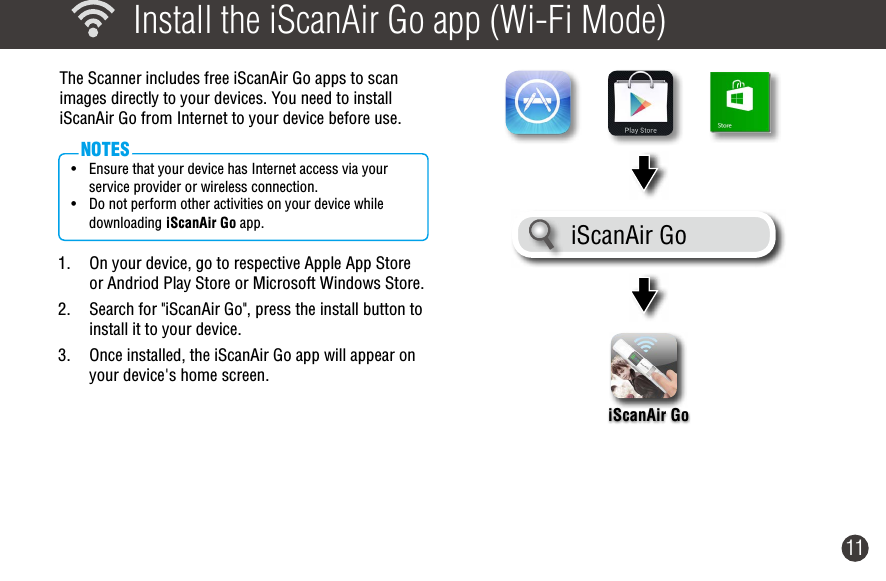 11  Install the iScanAir Go app (Wi-Fi Mode)The Scanner includes free iScanAir Go apps to scan  images directly to your devices. You need to install iScanAir Go from Internet to your device before use. • Ensure that your device has Internet access via your service provider or wireless connection.• Do not perform other activities on your device while downloading iScanAir Go app.NOTES1.  On your device, go to respective Apple App Store or Andriod Play Store or Microsoft Windows Store.2.  Search for &quot;iScanAir Go&quot;, press the install button to install it to your device.3.  Once installed, the iScanAir Go app will appear on your device&apos;s home screen. iScanAir GoiScanAir Go