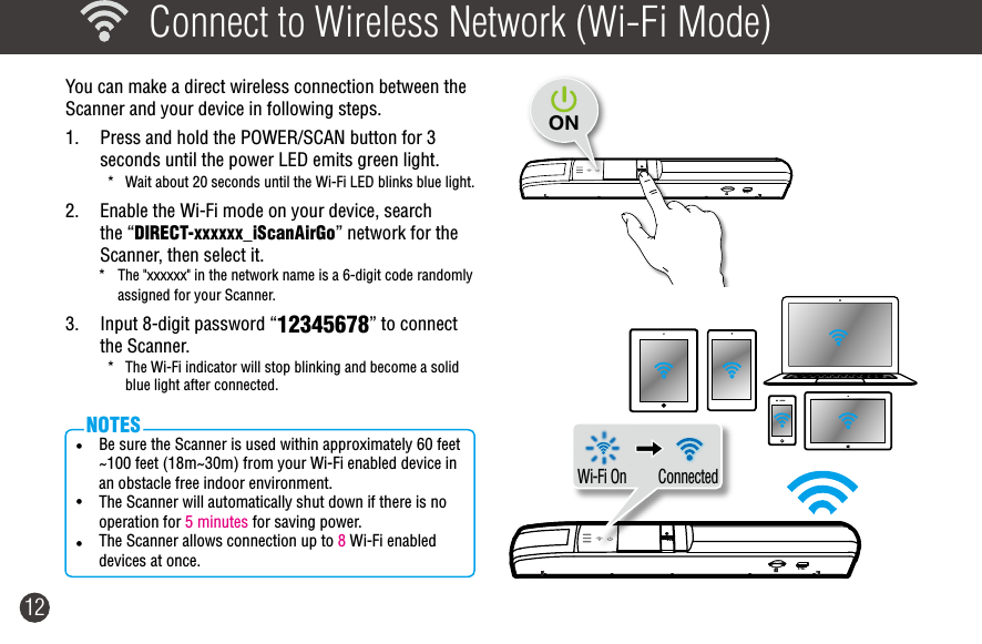 12  Connect to Wireless Network (Wi-Fi Mode)You can make a direct wireless connection between the Scanner and your device in following steps.    1.  Press and hold the POWER/SCAN button for 3 seconds until the power LED emits green light.*  Wait about 20 seconds until the Wi-Fi LED blinks blue light.2.  Enable the Wi-Fi mode on your device, search the “DIRECT-xxxxxx_iScanAirGo” network for the Scanner, then select it. *  The &quot;xxxxxx&quot; in the network name is a 6-digit code randomly assigned for your Scanner.3.  Input 8-digit password “12345678” to connect the Scanner. *  The Wi-Fi indicator will stop blinking and become a solid blue light after connected.   ConnectedWi-Fi On• Be sure the Scanner is used within approximately 60 feet ~100 feet (18m~30m) from your Wi-Fi enabled device in  an obstacle free indoor environment.  • The Scanner will automatically shut down if there is no operation for 5 minutes for saving power.• The Scanner allows connection up to 8 Wi-Fi enabled devices at once.NOTESON