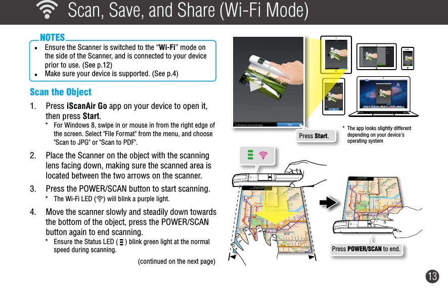 13  Scan, Save, and Share (Wi-Fi Mode)• Ensure the Scanner is switched to the “Wi-Fi” mode on the side of the Scanner, and is connected to your device prior to use. (See p.12)• Make sure your device is supported. (See p.4)NOTESScan the Object1.  Press iScanAir Go app on your device to open it, then press Start.*  For Windows 8, swipe in or mouse in from the right edge of the screen. Select &quot;File Format&quot; from the menu, and choose &quot;Scan to JPG&quot; or &quot;Scan to PDF&quot;.2.  Place the Scanner on the object with the scanning lens facing down, making sure the scanned area is located between the two arrows on the scanner. 3.  Press the POWER/SCAN button to start scanning. *  The Wi-Fi LED ( ) will blink a purple light.4.  Move the scanner slowly and steadily down towards the bottom of the object, press the POWER/SCAN button again to end scanning.*  Ensure the Status LED (   ) blink green light at the normal speed during scanning.(continued on the next page)Press POWER/SCAN to end.*  The app looks slightly different depending on your device&apos;s operating systemPress Start.