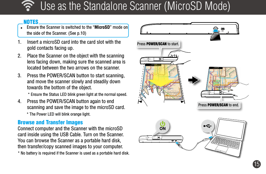 15  Use as the Standalone Scanner (MicroSD Mode)• Ensure the Scanner is switched to the “MicroSD” mode on the side of the Scanner. (See p.10)  NOTES1.  Insert a microSD card into the card slot with the gold contacts facing up.2.  Place the Scanner on the object with the scanning lens facing down, making sure the scanned area is located between the two arrows on the scanner. 3.  Press the POWER/SCAN button to start scanning, and move the scanner slowly and steadily down towards the bottom of the object. * Ensure the Status LED blink green light at the normal speed.4.  Press the POWER/SCAN button again to end scanning and save the image to the microSD card.* The Power LED will blink orange light.Browse and Transfer ImagesConnect computer and the Scanner with the microSD card inside using the USB Cable. Turn on the Scanner. You can browse the Scanner as a portable hard disk, then transfer/copy scanned images to your computer.* No battery is required if the Scanner is used as a portable hard disk.ONPress POWER/SCAN to end.Press POWER/SCAN to start.