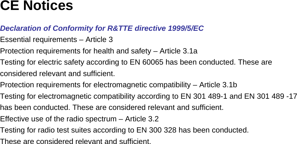 CE Notices  Declaration of Conformity for R&amp;TTE directive 1999/5/EC Essential requirements – Article 3 Protection requirements for health and safety – Article 3.1a Testing for electric safety according to EN 60065 has been conducted. These are considered relevant and sufficient. Protection requirements for electromagnetic compatibility – Article 3.1b Testing for electromagnetic compatibility according to EN 301 489-1 and EN 301 489 -17 has been conducted. These are considered relevant and sufficient. Effective use of the radio spectrum – Article 3.2 Testing for radio test suites according to EN 300 328 has been conducted.  These are considered relevant and sufficient.  
