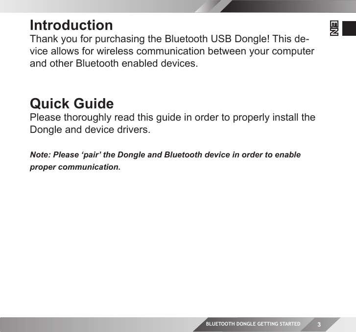 BLUETOOTH DONGLE GETTING STARTED 3ENIntroductionThank you for purchasing the Bluetooth USB Dongle! This de-vice allows for wireless communication between your computer and other Bluetooth enabled devices.Quick GuidePlease thoroughly read this guide in order to properly install the Dongle and device drivers.Note: Please ‘pair’ the Dongle and Bluetooth device in order to enable proper communication.