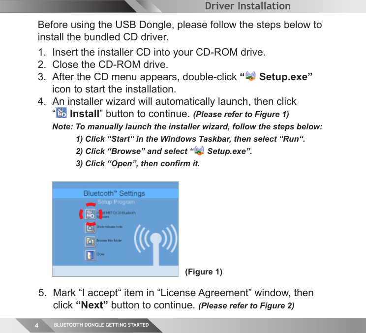 BLUETOOTH DONGLE GETTING STARTED4(Figure 1)Driver InstallationBefore using the USB Dongle, please follow the steps below to install the bundled CD driver.   1.  Insert the installer CD into your CD-ROM drive.2.  Close the CD-ROM drive.3.  After the CD menu appears, double-click “ Setup.exe”   icon to start the installation.  4.  An installer wizard will automatically launch, then click  “ Install” button to continue. (Please refer to Figure 1)  Note: To manually launch the installer wizard, follow the steps below:  1) Click “Start“ in the Windows Taskbar, then select “Run“.  2) Click “Browse” and select “  Setup.exe”.  3) Click “Open”, then conﬁ rm it.     5.  Mark “I accept“ item in “License Agreement” window, then   click “Next” button to continue. (Please refer to Figure 2)