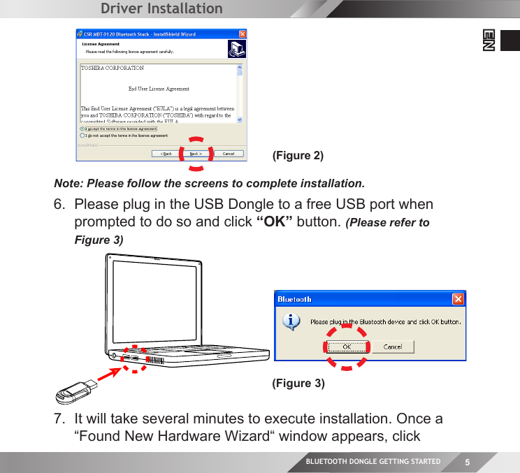 BLUETOOTH DONGLE GETTING STARTED 5EN  6.  Please plug in the USB Dongle to a free USB port when  prompted to do so and click “OK” button. (Please refer to  Figure 3)(Figure 3)Driver InstallationNote: Please follow the screens to complete installation.(Figure 2)7.  It will take several minutes to execute installation. Once a  “Found New Hardware Wizard“ window appears, click  