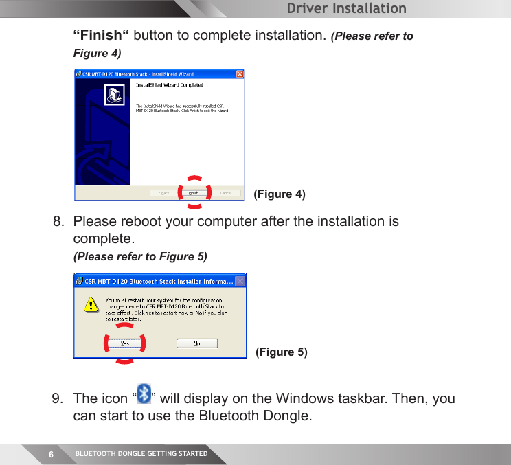 BLUETOOTH DONGLE GETTING STARTED6 “Finish“ button to complete installation. (Please refer to  Figure 4)8.  Please reboot your computer after the installation is  complete.   (Please refer to Figure 5)(Figure 4)(Figure 5)Driver Installation9.  The icon “ ” will display on the Windows taskbar. Then, you can start to use the Bluetooth Dongle.