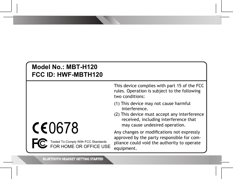 Model No.: MBT-H120FCC ID: HWF-MBTH120This device complies with part 15 of the FCC rules. Operation is subject to the following two conditions:(1) This device may not cause harmful interference.(2) This device must accept any interference received, including interference that may cause undesired operation.Any changes or modiﬁ cations not expressly approved by the party responsible for com-pliance could void the authority to operate equipment.Tested To Comply With FCC StandardsFOR HOME OR OFFICE USEBLUETOOTH HEADSET GETTING STARTEDBLUETOOTH HEADSET GETTING STARTED  