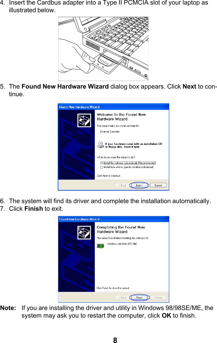 84. Insert the Cardbus adapter into a Type II PCMCIA slot of your laptop asillustrated below.5. The Found New Hardware Wizard dialog box appears. Click Next to con-tinue.6. The system will find its driver and complete the installation automatically.7. Click Finish to exit.Note: If you are installing the driver and utility in Windows 98/98SE/ME, thesystem may ask you to restart the computer, click OK to finish.