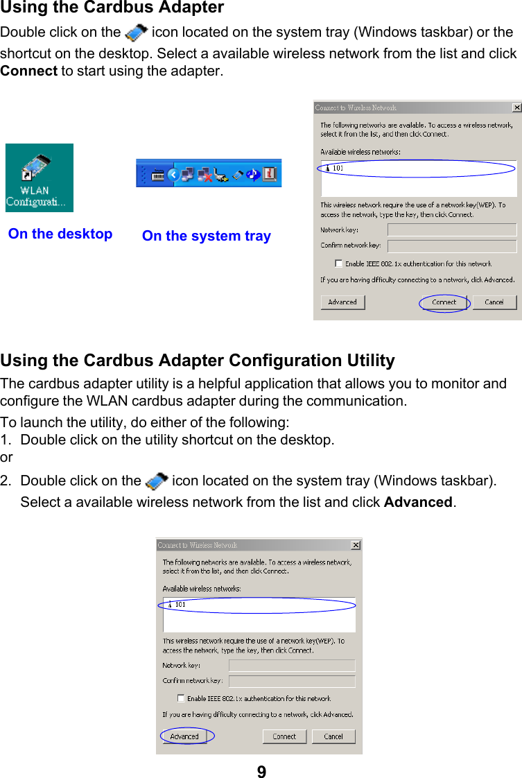 9Using the Cardbus AdapterDouble click on the   icon located on the system tray (Windows taskbar) or theshortcut on the desktop. Select a available wireless network from the list and clickConnect to start using the adapter.Using the Cardbus Adapter Configuration UtilityThe cardbus adapter utility is a helpful application that allows you to monitor andconfigure the WLAN cardbus adapter during the communication.To launch the utility, do either of the following:1. Double click on the utility shortcut on the desktop.or2. Double click on the   icon located on the system tray (Windows taskbar).Select a available wireless network from the list and click Advanced.On the system trayOn the desktop
