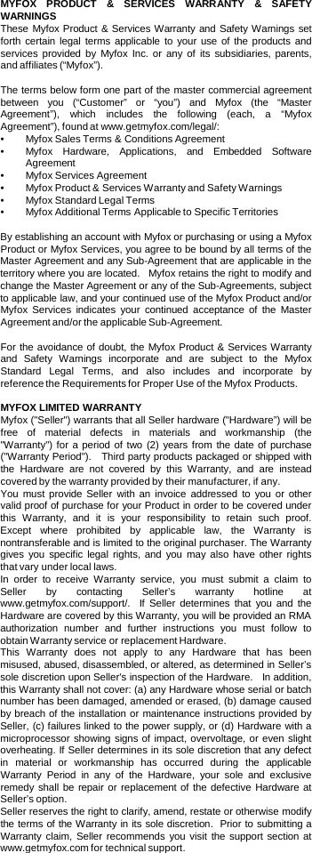 MYFOX PRODUCT  &amp;  SERVICES WARRANTY  &amp;  SAFETY WARNINGS  These Myfox Product &amp; Services Warranty and Safety Warnings set forth certain legal terms applicable to your use of the products and services provided by Myfox Inc.  or any of its subsidiaries, parents, and affiliates (“Myfox”).    The terms below form one part of the master commercial agreement between you (“Customer” or “you”) and Myfox (the “Master Agreement”), which includes the following (each,  a  “Myfox Agreement”), found at www.getmyfox.com/legal/:   •Myfox Sales Terms &amp; Conditions Agreement •Myfox Hardware, Applications, and Embedded Software Agreement •Myfox Services Agreement •Myfox Product &amp; Services Warranty and Safety Warnings •Myfox Standard Legal Terms •Myfox Additional Terms Applicable to Specific Territories  By establishing an account with Myfox or purchasing or using a Myfox Product or Myfox Services, you agree to be bound by all terms of the Master Agreement and any Sub-Agreement that are applicable in the territory where you are located.   Myfox retains the right to modify and change the Master Agreement or any of the Sub-Agreements, subject to applicable law, and your continued use of the Myfox Product and/or Myfox  Services  indicates your continued acceptance of the Master Agreement and/or the applicable Sub-Agreement.   For the avoidance of doubt, the Myfox Product &amp; Services Warranty and Safety Warnings incorporate and are subject to the Myfox Standard Legal Terms, and also includes and incorporate by reference the Requirements for Proper Use of the Myfox Products.  MYFOX LIMITED WARRANTY Myfox (&quot;Seller&quot;) warrants that all Seller hardware (&quot;Hardware”) will be free of material defects in materials and workmanship (the &quot;Warranty&quot;) for a period of two (2) years from the date of purchase (&quot;Warranty Period&quot;).   Third party products packaged or shipped with the Hardware are not covered by this Warranty, and are instead covered by the warranty provided by their manufacturer, if any.   You must provide Seller with an invoice addressed to you or other valid proof of purchase for your Product in order to be covered under this Warranty, and it is your responsibility to retain such proof.  Except where prohibited by applicable law, the Warranty is nontransferable and is limited to the original purchaser. The Warranty gives you specific legal rights, and you may also have other rights that vary under local laws. In order to receive Warranty service, you must submit  a  claim to Seller by contacting Seller’s warranty hotline at www.getmyfox.com/support/.  If Seller determines that you and the Hardware are covered by this Warranty, you will be provided an RMA authorization number and further instructions you must follow to obtain Warranty service or replacement Hardware.    This Warranty does not apply to any Hardware that has been misused, abused, disassembled, or altered, as determined in Seller’s sole discretion upon Seller&apos;s inspection of the Hardware.   In addition, this Warranty shall not cover: (a) any Hardware whose serial or batch number has been damaged, amended or erased, (b) damage caused by breach of the installation or maintenance instructions provided by Seller, (c) failures linked to the power supply, or (d) Hardware with a microprocessor showing signs of impact, overvoltage, or even slight overheating. If Seller determines in its sole discretion that any defect in material or workmanship has occurred during the applicable Warranty Period in any of the Hardware, your sole and  exclusive remedy shall be repair or replacement of the defective Hardware at Seller’s option. Seller reserves the right to clarify, amend, restate or otherwise modify the terms of the Warranty in its sole discretion.  Prior to submitting a Warranty claim, Seller recommends you visit the support section at www.getmyfox.com for technical support.  