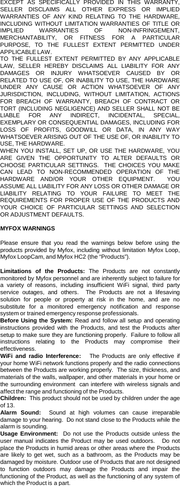  EXCEPT AS SPECIFICALLY PROVIDED IN THIS WARRANTY, SELLER DISCLAIMS ALL OTHER EXPRESS OR IMPLIED WARRANTIES OF ANY KIND RELATING TO THE HARDWARE, INCLUDING WITHOUT LIMITATION WARRANTIES OF TITLE OR IMPLIED WARRANTIES OF NON-INFRINGEMENT, MERCHANTABILITY, OR FITNESS FOR A PARTICULAR PURPOSE, TO THE FULLEST EXTENT PERMITTED UNDER APPLICABLE LAW.   TO THE FULLEST EXTENT PERMITTED BY ANY APPLICABLE LAW, SELLER HEREBY DISCLAIMS ALL LIABILITY FOR ANY DAMAGES OR INJURY WHATSOEVER CAUSED BY OR RELATED TO USE OF, OR INABILITY TO USE, THE HARDWARE UNDER ANY CAUSE OR ACTION WHATSOEVER OF ANY JURISDICTION, INCLUDING, WITHOUT LIMITATION, ACTIONS FOR BREACH OF WARRANTY, BREACH OF CONTRACT OR TORT (INCLUDING NEGLIGENCE) AND SELLER SHALL NOT BE LIABLE FOR ANY INDIRECT, INCIDENTAL, SPECIAL, EXEMPLARY OR CONSEQUENTIAL DAMAGES, INCLUDING FOR LOSS OF PROFITS, GOODWILL OR DATA, IN ANY WAY WHATSOEVER ARISING OUT OF THE USE OF, OR INABILITY TO USE, THE HARDWARE. WHEN YOU INSTALL, SET UP, OR USE THE HARDWARE, YOU ARE GIVEN THE OPPORTUNITY TO ALTER DEFAULTS OR CHOOSE PARTICULAR SETTINGS.  THE CHOICES YOU MAKE CAN LEAD TO NON-RECOMMENDED OPERATION OF THE HARDWARE AND/OR YOUR OTHER EQUIPMENT.  YOU ASSUME ALL LIABILITY FOR ANY LOSS OR OTHER DAMAGE OR LIABILITY RELATING TO YOUR FAILURE TO MEET THE REQUIREMENTS FOR PROPER USE OF THE PRODUCTS AND YOUR CHOICE OF PARTICULAR SETTINGS AND SELECTION OR ADJUSTMENT DEFAULTS.   MYFOX WARNINGS  Please ensure that you read the warnings below before using the products provided by Myfox, including without limitation Myfox Loop, Myfox LoopCam, and Myfox HC2 (the “Products”).  Limitations of the Products:  The Products are not constantly monitored by Myfox personnel and are inherently subject to failure for a  variety of reasons, including insufficient WiFi signal, third party service  outages, and others.  The Products are not  a  lifesaving solution for people or property at risk in the home, and are no substitute for  a  monitored emergency notification and response system or trained emergency response professionals.  Before Using the System: Read and follow all setup and operating instructions provided with the Products, and test the Products after setup to make sure they are functioning properly.  Failure to follow all instructions relating to the Products may compromise their effectiveness.  WiFi and radio Interference:   The Products are only effective if your home WiFi network functions properly and the radio connections between the Products are working properly.  The size, thickness, and materials of the walls, wallpaper, and other materials in your home or the surrounding environment  can interfere with wireless signals and affect the range and functioning of the Products.  Children:  This product should not be used by children under the age of 13.  Alarm Sound:  Sound at high volumes can cause irreparable damage to your hearing.  Do not stand close to the Products while the alarm is sounding.  Usage Environment:  Do not use the Products outside unless the user manual indicates the Product may be used outdoors.   Do not place the Products in humid areas or other areas where the Products are likely to get wet, such as a bathroom, as the Products may be damaged by moisture. Outdoor use of Products that are not designed to function outdoors may damage the Products and impair the functioning of the Product, as well as the functioning of any system of which the Product is a part. 