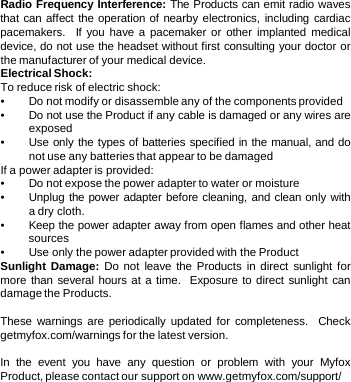 Radio Frequency Interference: The Products can emit radio waves that can affect the operation of nearby electronics, including cardiac pacemakers.  If you have a pacemaker or other implanted medical device, do not use the headset without first consulting your doctor or the manufacturer of your medical device. Electrical Shock:   To reduce risk of electric shock: •Do not modify or disassemble any of the components provided •Do not use the Product if any cable is damaged or any wires are exposed •Use only the types of batteries specified in the manual, and do not use any batteries that appear to be damaged If a power adapter is provided: •Do not expose the power adapter to water or moisture •Unplug the power adapter before cleaning, and clean only with a dry cloth. •Keep the power adapter away from open flames and other heat sources •Use only the power adapter provided with the Product Sunlight Damage:  Do not leave the Products in direct sunlight for more than several hours at a time.  Exposure to direct sunlight can damage the Products.   These warnings are periodically updated for completeness.  Check getmyfox.com/warnings for the latest version.  In the event you have any question or problem with your Myfox Product, please contact our support on www.getmyfox.com/support/ 