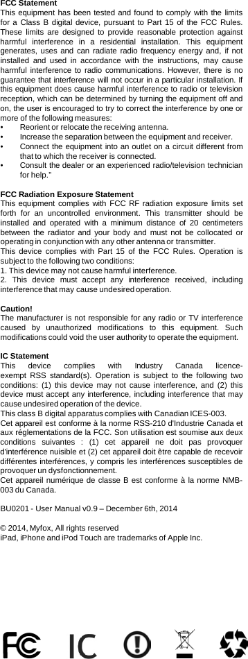 FCC Statement This equipment has been tested and found to comply with the limits for a Class B digital device, pursuant to Part 15 of the FCC Rules. These limits are designed to provide reasonable protection against harmful interference in  a  residential installation.  This equipment generates, uses and can radiate radio frequency energy and, if not installed and used in accordance with the instructions, may cause harmful interference to radio communications.  However, there is no guarantee that interference will not occur in a particular installation. If this equipment does cause harmful interference to radio or television reception, which can be determined by turning the equipment off and on, the user is encouraged to try to correct the interference by one or more of the following measures: •Reorient or relocate the receiving antenna. •Increase the separation between the equipment and receiver. •Connect the equipment into an outlet on a circuit different from that to which the receiver is connected. •Consult the dealer or an experienced radio/television technician for help.”  FCC Radiation Exposure Statement This equipment complies with FCC RF radiation exposure limits set forth for an uncontrolled environment.  This transmitter should be installed and operated with  a  minimum distance of 20 centimeters between the radiator and your body and must not be collocated or operating in conjunction with any other antenna or transmitter. This  device  complies with Part 15 of the FCC Rules.  Operation is subject to the following two conditions: 1. This device may not cause harmful interference. 2.  This device must accept any interference received, including interference that may cause undesired operation.  Caution! The manufacturer is not responsible for any radio or TV interference caused by unauthorized modifications to this equipment.  Such modifications could void the user authority to operate the equipment.  IC Statement This  device  complies with Industry Canada licence-exempt RSS standard(s).  Operation is subject to the following two conditions:  (1)  this device may not cause interference, and  (2)  this device must accept any interference, including interference that may cause undesired operation of the device. This class B digital apparatus complies with Canadian ICES-003.  Cet appareil est conforme à la norme RSS-210 d&apos;Industrie Canada et aux réglementations de la FCC. Son utilisation est soumise aux deux conditions suivantes  :  (1)  cet appareil ne doit pas provoquer d&apos;interférence nuisible et (2) cet appareil doit être capable de recevoir différentes interférences, y compris les interférences susceptibles de provoquer un dysfonctionnement. Cet appareil numérique de classe B est conforme à la norme NMB-003 du Canada.  BU0201 - User Manual v0.9 – December 6th, 2014  © 2014, Myfox, All rights reserved iPad, iPhone and iPod Touch are trademarks of Apple Inc. 