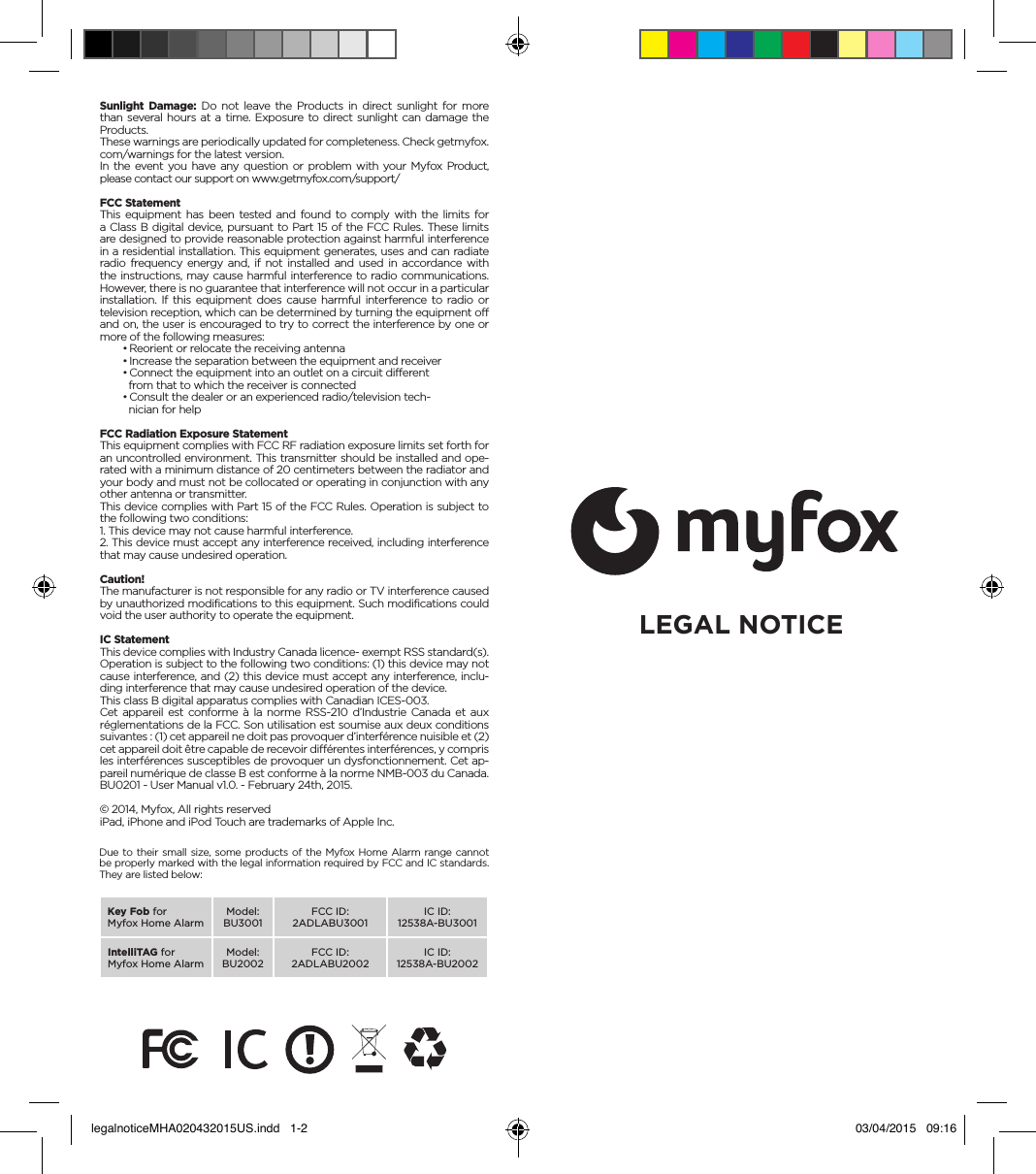 Sunlight Damage: Do not leave the Products in direct sunlight for more than several hours at a time. Exposure to direct sunlight can damage the Products.These warnings are periodically updated for completeness. Check getmyfox.com/warnings for the latest version.In the event you have any question or problem with your Myfox Product, please contact our support on www.getmyfox.com/support/FCC StatementThis equipment has been tested and found to comply with the limits for a Class B digital device, pursuant to Part 15 of the FCC Rules. These limits are designed to provide reasonable protection against harmful interference in a residential installation. This equipment generates, uses and can radiate radio frequency energy and, if not installed and used in accordance with the instructions, may cause harmful interference to radio communications. However, there is no guarantee that interference will not occur in a particular installation. If this equipment does cause harmful interference to radio or television reception, which can be determined by turning the equipment off and on, the user is encouraged to try to correct the interference by one or more of the following measures:• Reorient or relocate the receiving antenna• Increase the separation between the equipment and receiver• Connect the equipment into an outlet on a circuit different  from that to which the receiver is connected• Consult the dealer or an experienced radio/television tech-  nician for helpFCC Radiation Exposure StatementThis equipment complies with FCC RF radiation exposure limits set forth for an uncontrolled environment. This transmitter should be installed and ope-rated with a minimum distance of 20 centimeters between the radiator and your body and must not be collocated or operating in conjunction with any other antenna or transmitter.This device complies with Part 15 of the FCC Rules. Operation is subject to the following two conditions:1. This device may not cause harmful interference.2. This device must accept any interference received, including interference that may cause undesired operation.Caution!The manufacturer is not responsible for any radio or TV interference caused by unauthorized modifications to this equipment. Such modifications could void the user authority to operate the equipment.IC StatementThis device complies with Industry Canada licence- exempt RSS standard(s). Operation is subject to the following two conditions: (1) this device may not cause interference, and (2) this device must accept any interference, inclu-ding interference that may cause undesired operation of the device.This class B digital apparatus complies with Canadian ICES-003.Cet appareil est conforme à la norme RSS-210 d’Industrie Canada et aux réglementations de la FCC. Son utilisation est soumise aux deux conditions suivantes : (1) cet appareil ne doit pas provoquer d’interférence nuisible et (2) cet appareil doit être capable de recevoir différentes interférences, y compris les interférences susceptibles de provoquer un dysfonctionnement. Cet ap-pareil numérique de classe B est conforme à la norme NMB-003 du Canada.BU0201 - User Manual v1.0. - February 24th, 2015.© 2014, Myfox, All rights reservediPad, iPhone and iPod Touch are trademarks of Apple Inc.LEGAL NOTICEDue to their small size, some products of the Myfox Home Alarm range cannot be properly marked with the legal information required by FCC and IC standards. They are listed below:Key Fob forMyfox Home Alarm Model: BU3001FCC ID:2ADLABU3001IC ID:12538A-BU3001IntelliTAG forMyfox Home Alarm Model: BU2002FCC ID:2ADLABU2002IC ID:12538A-BU2002legalnoticeMHA020432015US.indd   1-2 03/04/2015   09:16