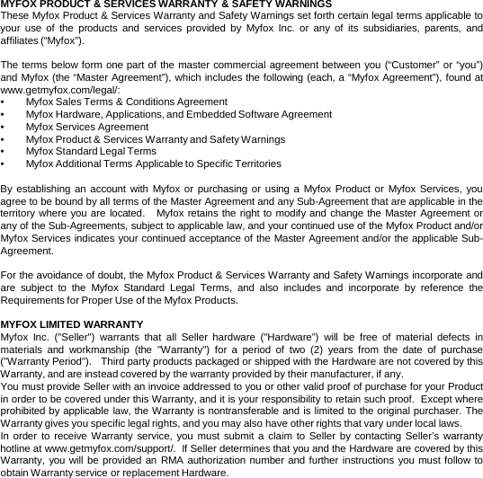 MYFOX PRODUCT &amp; SERVICES WARRANTY &amp; SAFETY WARNINGS  These Myfox Product &amp; Services Warranty and Safety Warnings set forth certain legal terms applicable to your use of the products and  services  provided by Myfox Inc.  or any of its subsidiaries, parents, and affiliates (“Myfox”).    The terms below form one part of the master commercial agreement between you (“Customer” or “you”) and Myfox (the “Master Agreement”), which includes the following (each, a “Myfox Agreement”), found at www.getmyfox.com/legal/:   •Myfox Sales Terms &amp; Conditions Agreement •Myfox Hardware, Applications, and Embedded Software Agreement •Myfox Services Agreement •Myfox Product &amp; Services Warranty and Safety Warnings •Myfox Standard Legal Terms •Myfox Additional Terms Applicable to Specific Territories  By establishing an account with Myfox or purchasing or using a  Myfox Product or Myfox Services,  you agree to be bound by all terms of the Master Agreement and any Sub-Agreement that are applicable in the territory where you are located.   Myfox retains the right to modify and change the Master Agreement or any of the Sub-Agreements, subject to applicable law, and your continued use of the Myfox Product and/or Myfox Services indicates your continued acceptance of the Master Agreement and/or the applicable Sub-Agreement.   For the avoidance of doubt, the Myfox Product &amp; Services Warranty and Safety Warnings incorporate and are subject to the Myfox Standard Legal Terms, and also includes and incorporate by reference the Requirements for Proper Use of the Myfox Products.  MYFOX LIMITED WARRANTY Myfox Inc.  (&quot;Seller&quot;) warrants that all Seller hardware (&quot;Hardware”) will be free of material defects in materials and workmanship (the &quot;Warranty&quot;) for a period of two  (2)  years from the date of purchase (&quot;Warranty Period&quot;).   Third party products packaged or shipped with the Hardware are not covered by this Warranty, and are instead covered by the warranty provided by their manufacturer, if any.   You must provide Seller with an invoice addressed to you or other valid proof of purchase for your Product in order to be covered under this Warranty, and it is your responsibility to retain such proof.  Except where prohibited by applicable law, the Warranty is nontransferable and is limited to the original purchaser. The Warranty gives you specific legal rights, and you may also have other rights that vary under local laws. In order to receive Warranty service, you must submit a  claim to Seller by contacting Seller’s warranty hotline at www.getmyfox.com/support/.  If Seller determines that you and the Hardware are covered by this Warranty, you will be provided an RMA authorization number and further instructions you must follow to obtain Warranty service or replacement Hardware.    