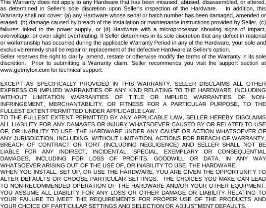 This Warranty does not apply to any Hardware that has been misused, abused, disassembled, or altered, as determined in Seller’s sole discretion upon Seller&apos;s inspection of the Hardware.   In addition, this Warranty shall not cover: (a) any Hardware whose serial or batch number has been damaged, amended or erased, (b) damage caused by breach of the installation or maintenance instructions provided by Seller, (c) failures linked to the power supply, or (d) Hardware with  a  microprocessor showing signs of impact, overvoltage, or even slight overheating. If Seller determines in its sole discretion that any defect in material or workmanship has occurred during the applicable Warranty Period in any of the Hardware, your sole and exclusive remedy shall be repair or replacement of the defective Hardware at Seller’s option. Seller reserves the right to clarify, amend, restate or otherwise modify the terms of the Warranty in its sole discretion.  Prior to submitting  a  Warranty claim, Seller recommends you visit the support section at www.getmyfox.com for technical support.   EXCEPT AS SPECIFICALLY PROVIDED IN THIS WARRANTY, SELLER DISCLAIMS ALL OTHER EXPRESS OR IMPLIED WARRANTIES OF ANY KIND RELATING TO THE HARDWARE, INCLUDING WITHOUT LIMITATION WARRANTIES OF TITLE OR IMPLIED WARRANTIES OF NON-INFRINGEMENT, MERCHANTABILITY, OR FITNESS FOR  A  PARTICULAR PURPOSE, TO THE FULLEST EXTENT PERMITTED UNDER APPLICABLE LAW.   TO THE FULLEST EXTENT PERMITTED BY ANY APPLICABLE LAW, SELLER HEREBY DISCLAIMS ALL LIABILITY FOR ANY DAMAGES OR INJURY WHATSOEVER CAUSED BY OR RELATED TO USE OF, OR INABILITY TO USE, THE HARDWARE UNDER ANY CAUSE OR ACTION WHATSOEVER OF ANY JURISDICTION, INCLUDING, WITHOUT LIMITATION, ACTIONS FOR BREACH OF WARRANTY, BREACH OF CONTRACT OR TORT (INCLUDING NEGLIGENCE) AND SELLER SHALL NOT BE LIABLE FOR ANY INDIRECT, INCIDENTAL, SPECIAL, EXEMPLARY OR CONSEQUENTIAL DAMAGES, INCLUDING FOR LOSS OF PROFITS, GOODWILL OR DATA, IN ANY WAY WHATSOEVER ARISING OUT OF THE USE OF, OR INABILITY TO USE, THE HARDWARE. WHEN YOU INSTALL, SET UP, OR USE THE HARDWARE, YOU ARE GIVEN THE OPPORTUNITY TO ALTER DEFAULTS OR CHOOSE PARTICULAR SETTINGS.  THE CHOICES YOU MAKE CAN LEAD TO NON-RECOMMENDED OPERATION OF THE HARDWARE AND/OR YOUR OTHER EQUIPMENT.  YOU ASSUME ALL LIABILITY FOR ANY LOSS OR OTHER DAMAGE OR LIABILITY RELATING TO YOUR FAILURE TO MEET THE REQUIREMENTS FOR PROPER USE OF THE PRODUCTS AND YOUR CHOICE OF PARTICULAR SETTINGS AND SELECTION OR ADJUSTMENT DEFAULTS.   