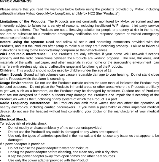 MYFOX WARNINGS  Please ensure that you read the warnings below before using the products provided by Myfox, including without limitation Myfox Keep, Myfox LoopCam, and Myfox HC2 (the “Products”).  Limitations of the Products: The Products are not constantly monitored by Myfox personnel and are inherently subject to failure for a variety of reasons, including insufficient WiFi signal, third party service outages, and others.  The Products are not a lifesaving solution for people or property at risk in the home, and are no substitute for a monitored emergency notification and response system or trained emergency response professionals.  Before Using the System:  Read and follow all setup and operating instructions provided with the Products, and test the Products after setup to make sure they are functioning properly.  Failure to follow all instructions relating to the Products may compromise their effectiveness.  WiFi and radio Interference:   The Products are only effective if your home WiFi network functions properly and the radio connections between the Products are working properly.  The size, thickness, and materials of the walls, wallpaper, and other materials in your home or the surrounding environment  can interfere with wireless signals and affect the range and functioning of the Products.  Children:  This product should not be used by children under the age of 13.  Alarm Sound:  Sound at high volumes can cause irreparable damage to your hearing.  Do not stand close to the Products while the alarm is sounding.  Usage Environment:  Do not use the Products outside unless the user manual indicates the Product may be used outdoors.   Do not place the Products in humid areas or other areas where the Products are likely to get wet, such as a bathroom, as the Products may be damaged by moisture. Outdoor use of Products that are not designed to function outdoors may damage the Products and impair the functioning of the Product, as well as the functioning of any system of which the Product is a part. Radio Frequency Interference:  The Products can emit radio waves that can affect the operation of nearby electronics, including cardiac pacemakers.  If you have a pacemaker or other implanted medical device, do not use the headset without first consulting your doctor or the manufacturer of your medical device. Electrical Shock:   To reduce risk of electric shock: •Do not modify or disassemble any of the components provided •Do not use the Product if any cable is damaged or any wires are exposed •Use only the types of batteries specified in the manual, and do not use any batteries that appear to be damaged If a power adapter is provided: •Do not expose the power adapter to water or moisture •Unplug the power adapter before cleaning, and clean only with a dry cloth. •Keep the power adapter away from open flames and other heat sources •Use only the power adapter provided with the Product 