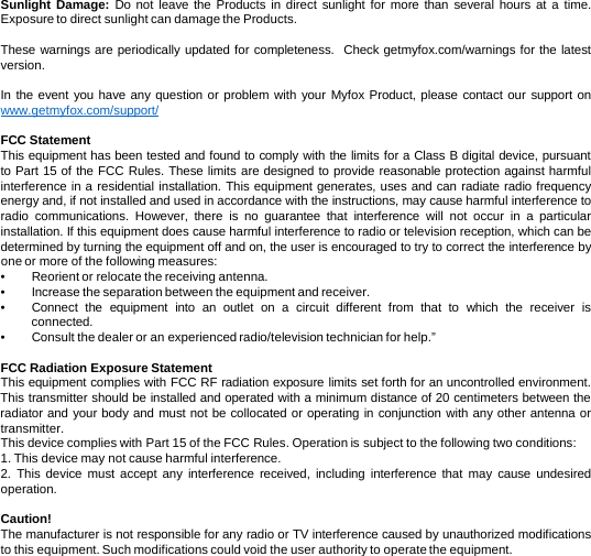 Sunlight Damage:  Do not leave the Products in direct sunlight for more than several hours at a time.  Exposure to direct sunlight can damage the Products.   These warnings are periodically updated for completeness.  Check getmyfox.com/warnings for the latest version.  In the event you have any question or problem with your Myfox Product, please contact our support on www.getmyfox.com/support/  FCC Statement This equipment has been tested and found to comply with the limits for a Class B digital device, pursuant to Part 15 of the FCC Rules. These limits are designed to provide reasonable protection against harmful interference in a residential installation. This equipment generates, uses and can radiate radio frequency energy and, if not installed and used in accordance with the instructions, may cause harmful interference to radio communications.  However, there is no guarantee that interference will not occur in a particular installation. If this equipment does cause harmful interference to radio or television reception, which can be determined by turning the equipment off and on, the user is encouraged to try to correct the interference by one or more of the following measures: •Reorient or relocate the receiving antenna. •Increase the separation between the equipment and receiver. •Connect the equipment into an outlet on  a  circuit different from that to which the receiver is connected. •Consult the dealer or an experienced radio/television technician for help.”  FCC Radiation Exposure Statement This equipment complies with FCC RF radiation exposure limits set forth for an uncontrolled environment. This transmitter should be installed and operated with a minimum distance of 20 centimeters between the radiator and your body and must not be collocated or operating in conjunction with any other antenna or transmitter. This device complies with Part 15 of the FCC Rules. Operation is subject to the following two conditions: 1. This device may not cause harmful interference. 2.  This device must accept any interference received, including interference that may cause undesired operation.  Caution! The manufacturer is not responsible for any radio or TV interference caused by unauthorized modifications to this equipment. Such modifications could void the user authority to operate the equipment.  