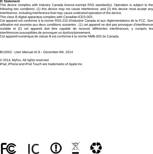 IC Statement This device complies with Industry Canada licence-exempt RSS standard(s). Operation is subject to the following two conditions: (1) this device may not cause interference, and (2) this device must accept any interference, including interference that may cause undesired operation of the device. This class B digital apparatus complies with Canadian ICES-003.  Cet appareil est conforme à la norme RSS-210 d&apos;Industrie Canada et aux réglementations de la FCC. Son utilisation est soumise aux deux conditions suivantes : (1) cet appareil ne doit pas provoquer d&apos;interférence nuisible et  (2)  cet appareil doit être capable de recevoir différentes interférences, y compris les interférences susceptibles de provoquer un dysfonctionnement. Cet appareil numérique de classe B est conforme à la norme NMB-003 du Canada.    BU2002 - User Manual v0.9 – December 6th, 2014  © 2014, Myfox, All rights reserved iPad, iPhone and iPod Touch are trademarks of Apple Inc.   