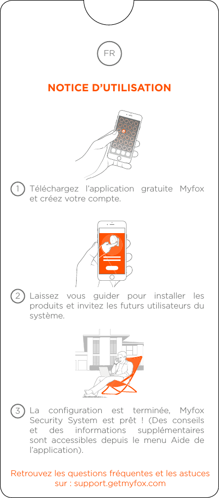 Téléchargez l’application gratuite Myfox  et créez votre compte.Laissez vous guider pour installer les produits et invitez les futurs utilisateurs du système.Retrouvez les questions fréquentes et les astucessur : support.getmyfox.comLa configuration est terminée, Myfox Security System est prêt ! (Des conseils et des informations supplémentaires sont accessibles depuis le menu Aide de l’application).FRNOTICE D’UTILISATION123