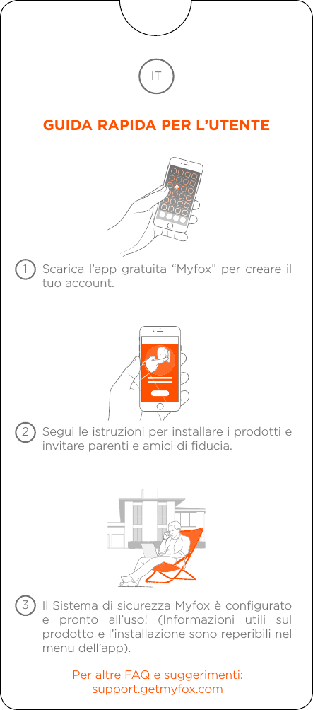 Scarica l’app gratuita “Myfox” per creare il tuo account.Segui le istruzioni per installare i prodotti e invitare parenti e amici di fiducia.Per altre FAQ e suggerimenti:support.getmyfox.comIl Sistema di sicurezza Myfox è configurato e pronto all’uso! (Informazioni utili sul prodotto e l’installazione sono reperibili nel menu dell’app).ITGUIDA RAPIDA PER L’UTENTE123