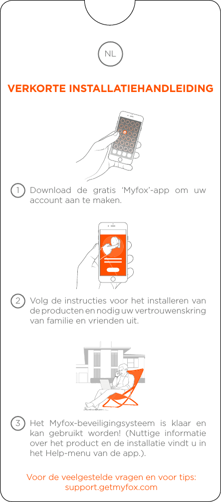 Download de gratis ‘Myfox’-app om uw account aan te maken.Volg de instructies voor het installeren van de producten en nodig uw vertrouwenskring van familie en vrienden uit.Voor de veelgestelde vragen en voor tips:support.getmyfox.comHet Myfox-beveiligingsysteem is klaar en kan gebruikt worden! (Nuttige informatie over het product en de installatie vindt u in het Help-menu van de app.).NLVERKORTE INSTALLATIEHANDLEIDING123